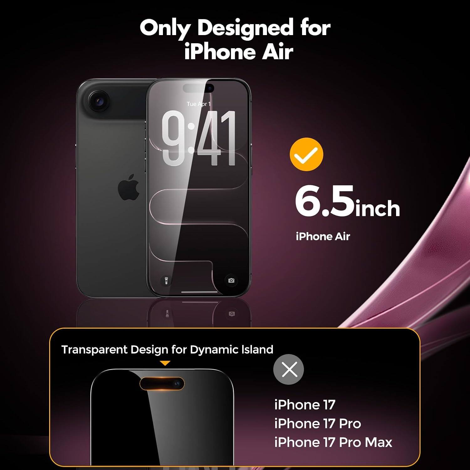 Only Designed for iPhone Air  
Tue Abr 9/41  
6.5inch iPhone Air  
Transparent Design for Dynamic Island  
iPhone 17 iPhone 17 Pro iPhone 17 Pro Max