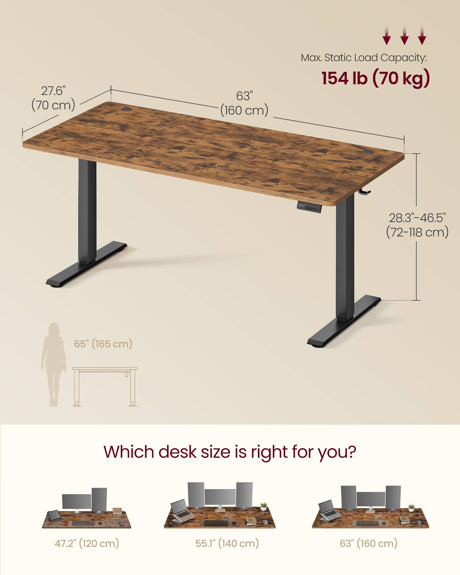 27.6" (70 cm)  
63" (160 cm)  
Max. Static Load Capacity: 154 lb (70 kg)  
28.3"-46.5" (72-118 cm)  
65" (165 cm)  

Which desk size is right for you?  
47.2" (120 cm)  
55.1" (140 cm)  
63" (160 cm)