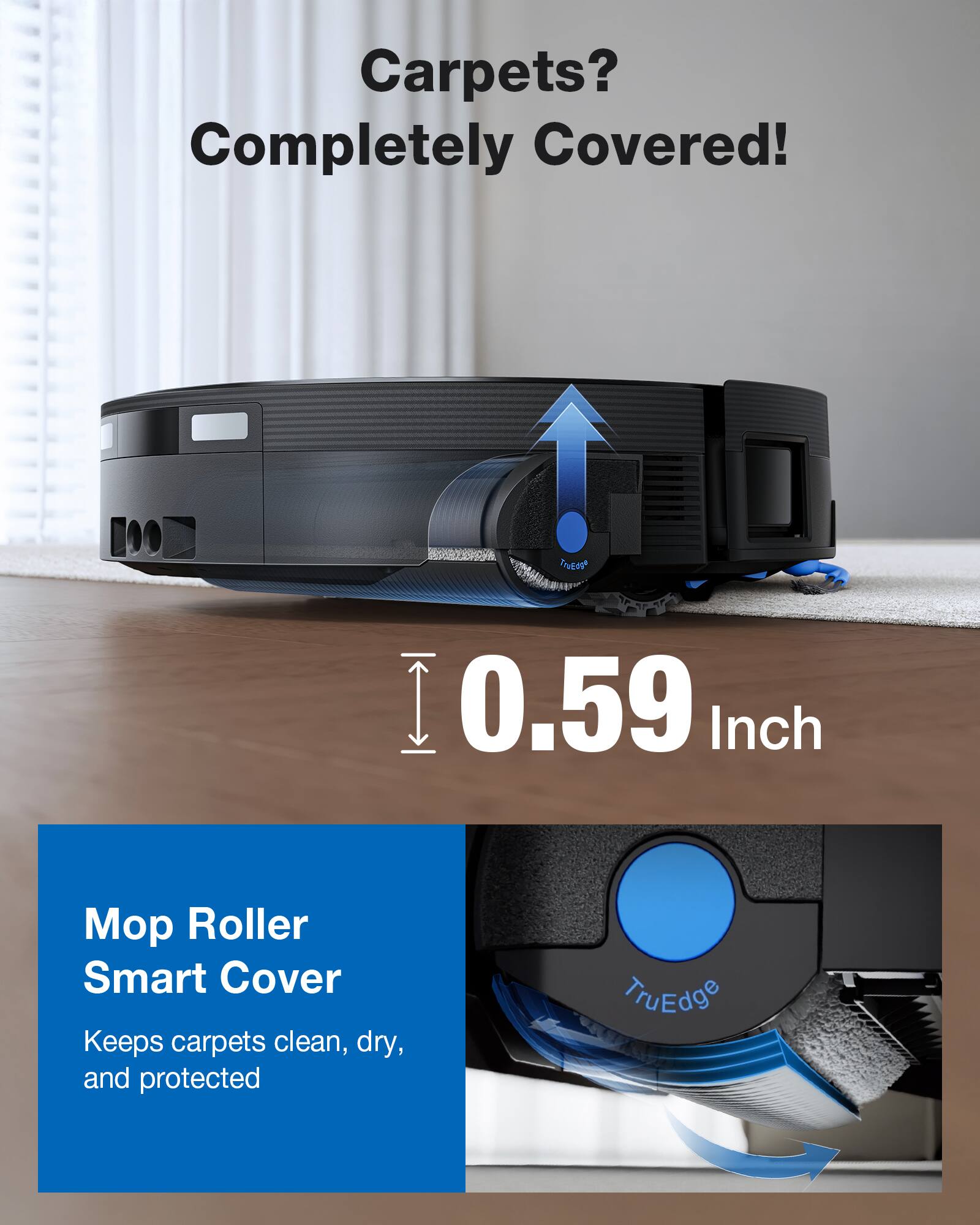 Carpets? Completely Covered!

0.59 Inch

Mop Roller Smart Cover
Keeps carpets clean, dry, and protected