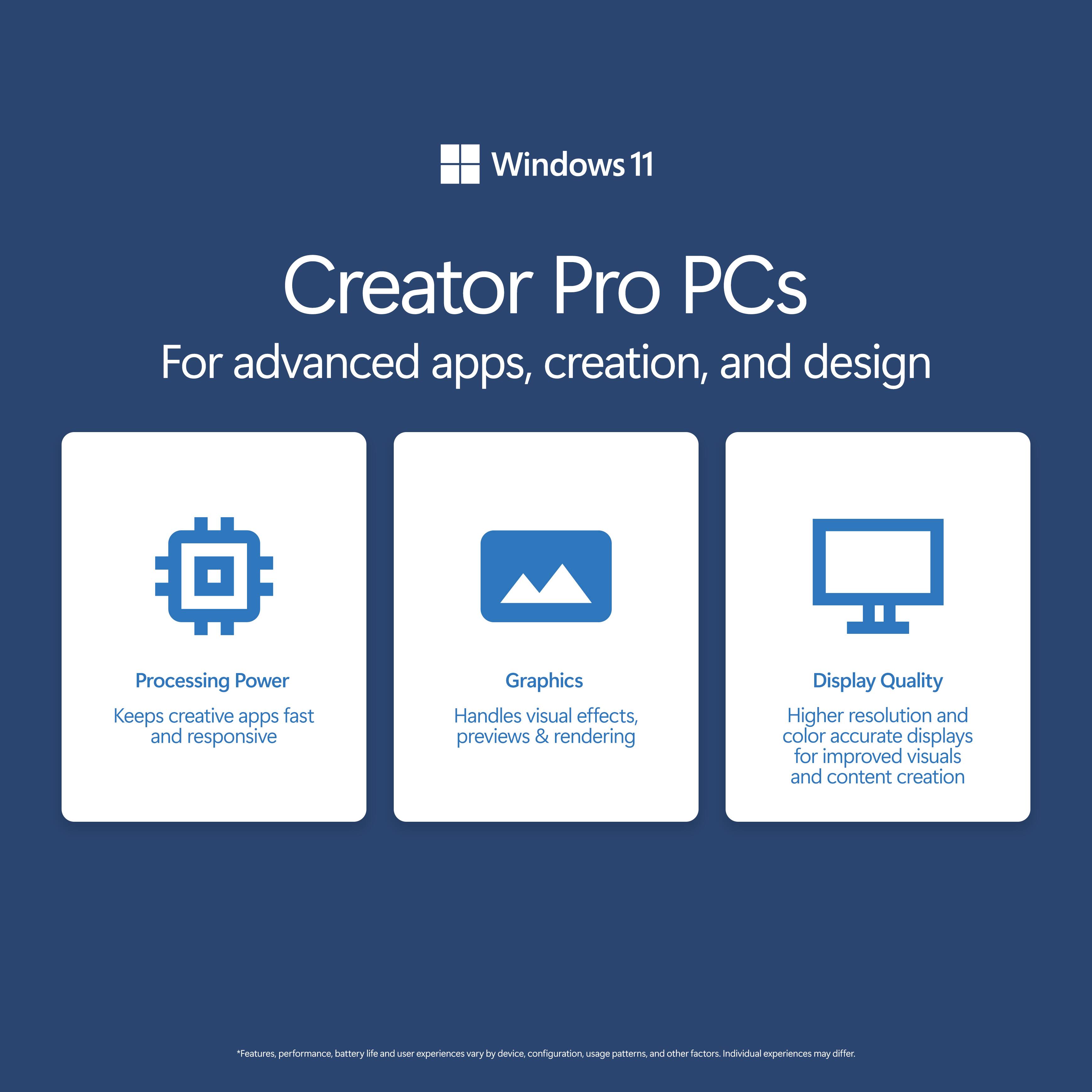 Windows 11 Creator Pro PCs For advanced apps, creation, and design

Processing Power
Keeps creative apps fast and responsive

Graphics
Handles visual effects, previews & rendering

Display Quality
Higher resolution and color accurate displays for improved visuals and content creation

*Features, performance, battery life and user experiences vary by device, configuration, usage patterns, and other factors. Individual experiences may differ.