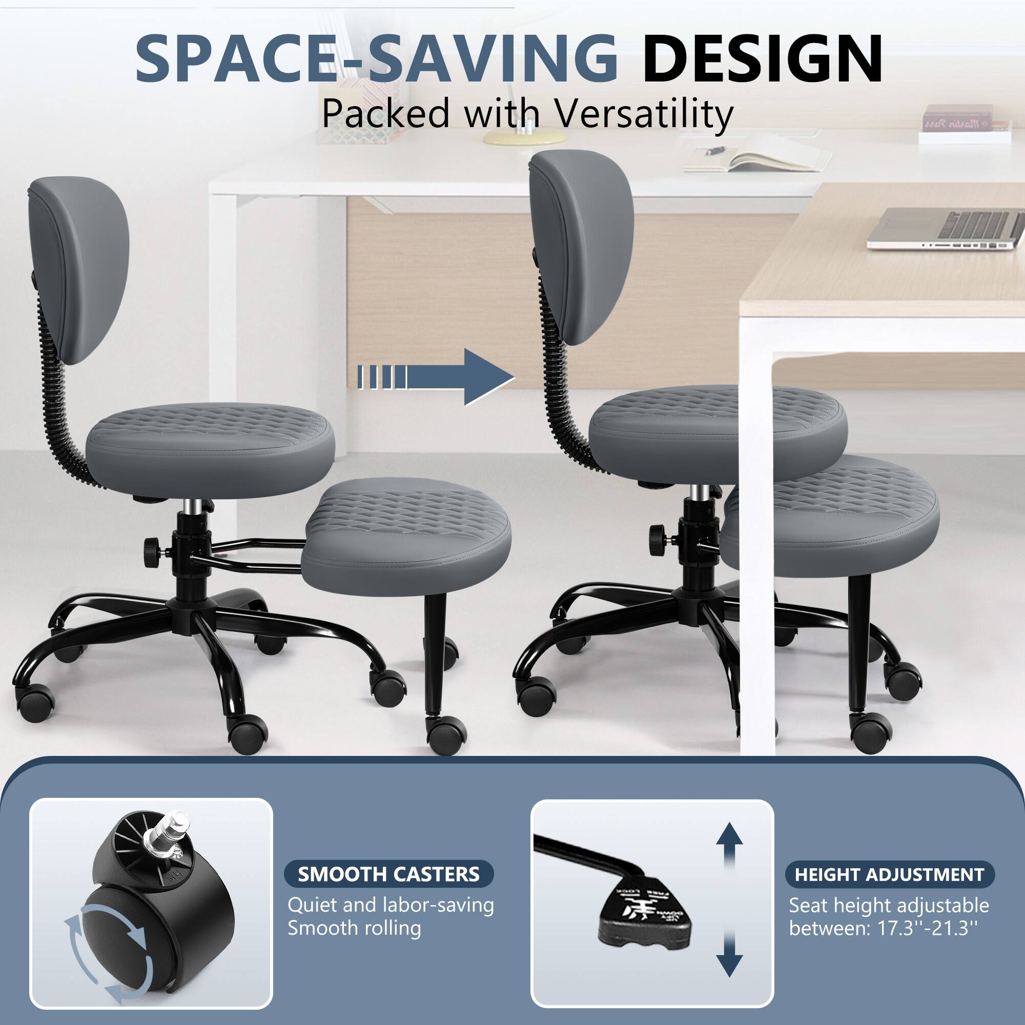 SPACE-SAVING DESIGN Packed with Versatility

SMOOTH CASTERS Quiet and labor-saving Smooth rolling

HEIGHT ADJUSTMENT Seat height adjustable between: 17.3"-21.3"