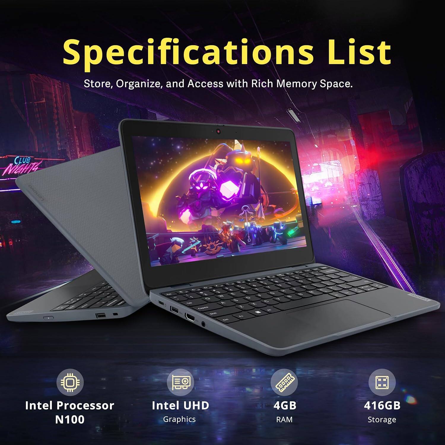 Specifications List  
Store, Organize, and Access with Rich Memory Space.  

- Intel Processor N100  
- Intel UHD Graphics  
- 4GB RAM  
- 416GB Storage