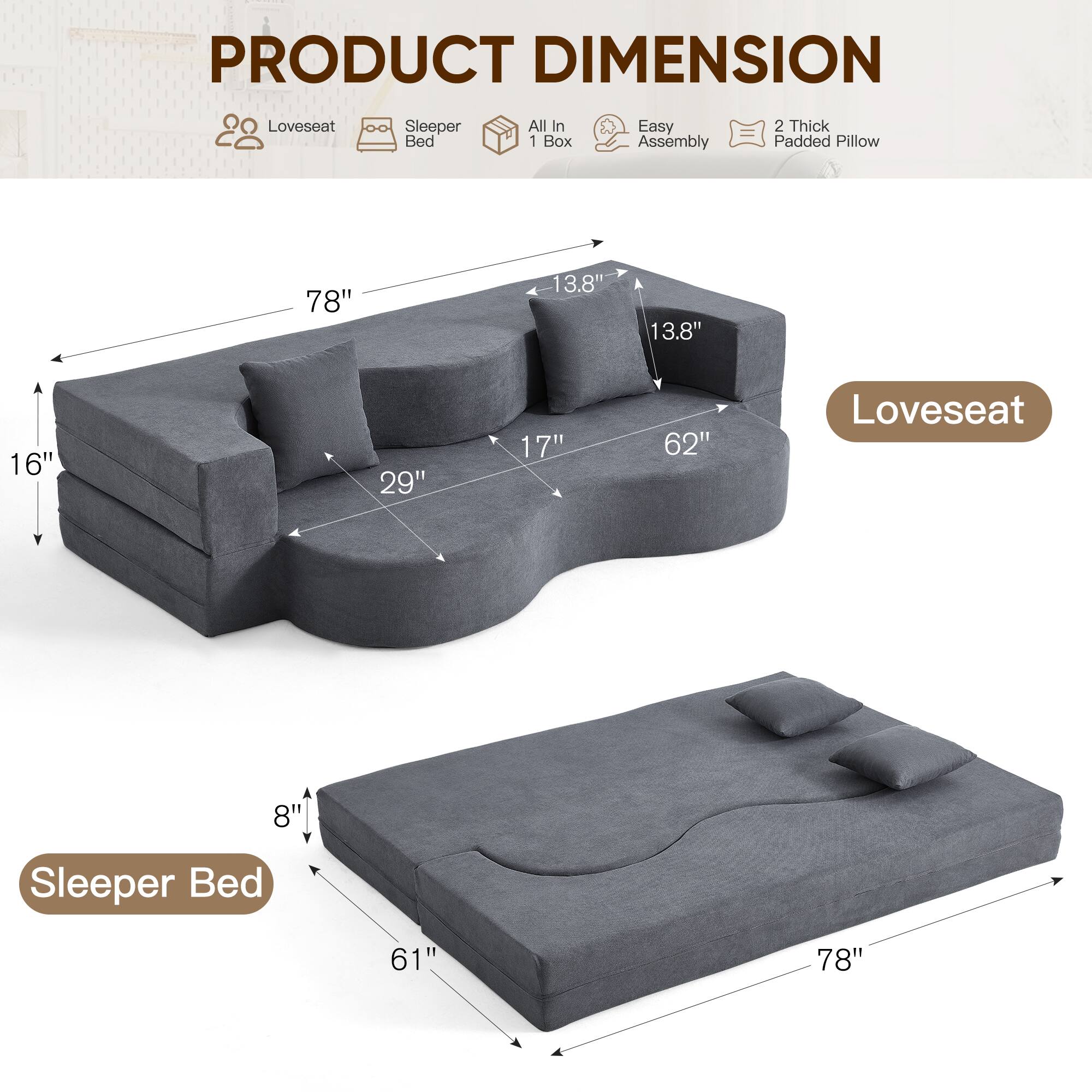 PRODUCT DIMENSION

- Loveseat Sleeper Bed All In 1 Box
- Easy Assembly
- 2 Thick Padded Pillow

Loveseat:
- 78" (length)
- 13.8" (height)
- 13.8" (depth)
- 16" (height of seat)
- 29" (width of seat)
- 62" (depth of seat)

Sleeper Bed:
- 78" (length)
- 61" (width)
- 8" (height)