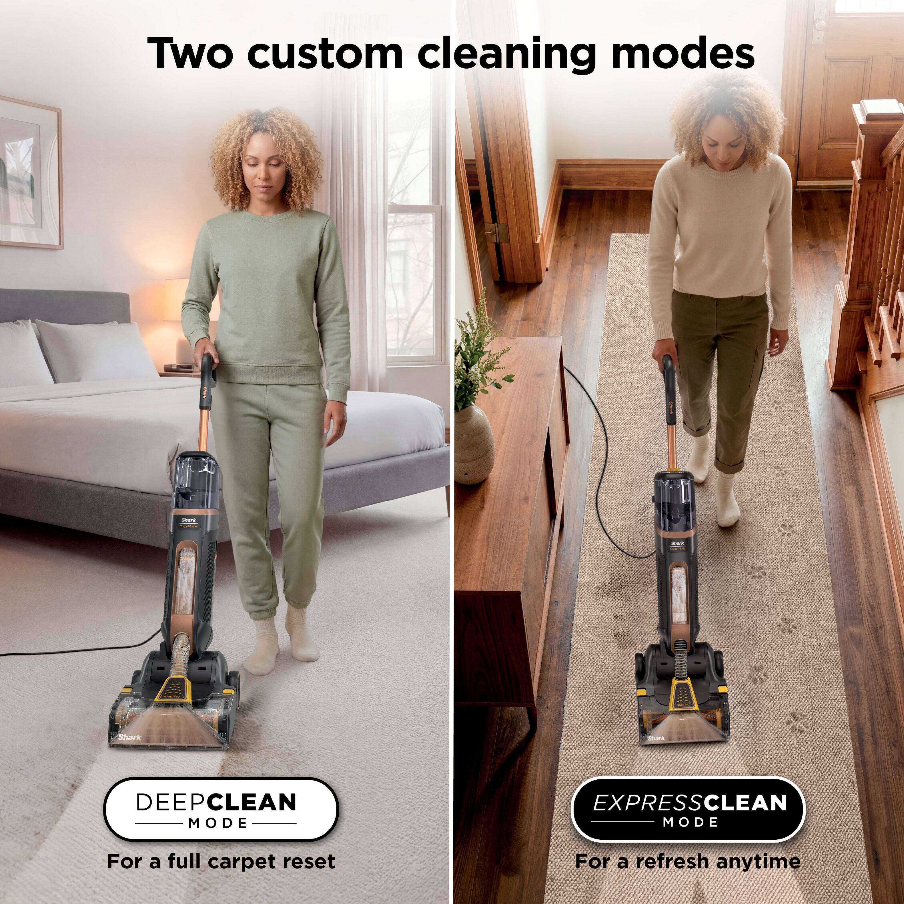 Two custom cleaning modes:

- DEEP CLEAN MODE
  - For a full carpet reset

- EXPRESS CLEAN MODE
  - For a refresh anytime