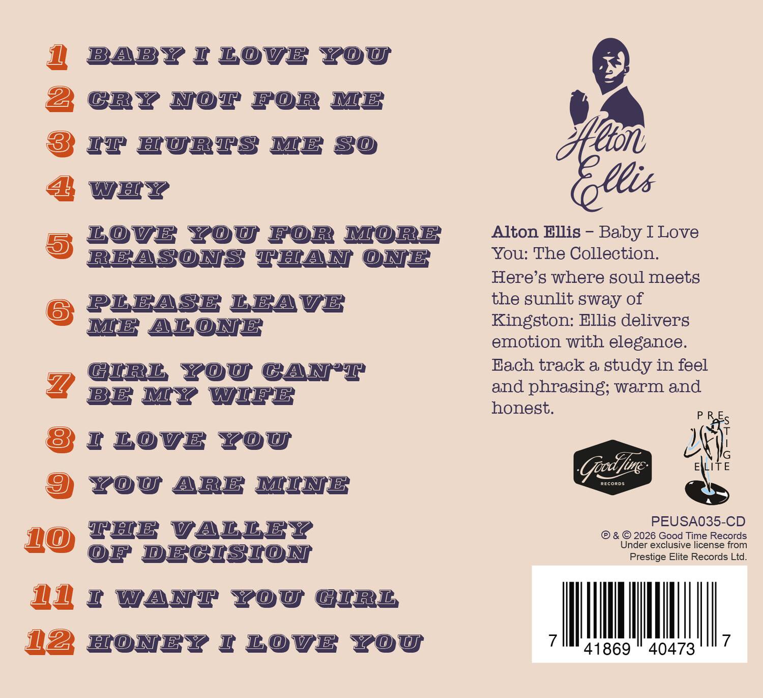 1. BABY I LOVE YOU  
2. CRY NOT FOR ME  
3. IT HURTS ME SO  
4. WHY  
5. LOVE YOU FOR MORE REASONS THAN ONE  
6. PLEASE LEAVE ME ALONE  
7. GIRL YOU CAN'T BE MY WIFE  
8. I LOVE YOU  
9. YOU ARE MINE  
10. THE VALLEY OF DECISION  
11. I WANT YOU GIRL  
12. HONEY I LOVE YOU  

Alton Ellis - Baby I Love You: The Collection.  
Here's where soul meets the sunlit sway of Kingston: Ellis delivers emotion with elegance.  
Each track a study in feel and phrasing; warm and honest.  

PEUSA035-CD  
© & ℗ 2026 Good Time Records  
Under exclusive license from Prestige Elite Records Ltd.  

Good Time Records  
Prestige Elite Records Ltd.  

7 41869 40473 7