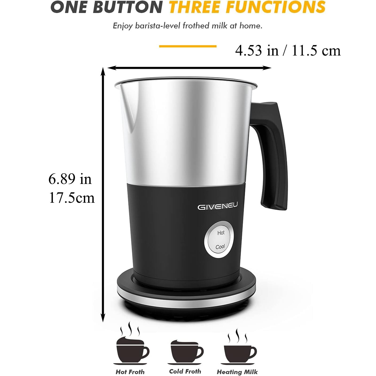 ONE BUTTON THREE FUNCTIONS  
Enjoy barista-level frothed milk at home.  

4.53 in / 11.5 cm  
6.89 in / 17.5 cm  

GIVENEU  

Hot Cool  

Hot Froth  
Cold Froth  
Heating Milk