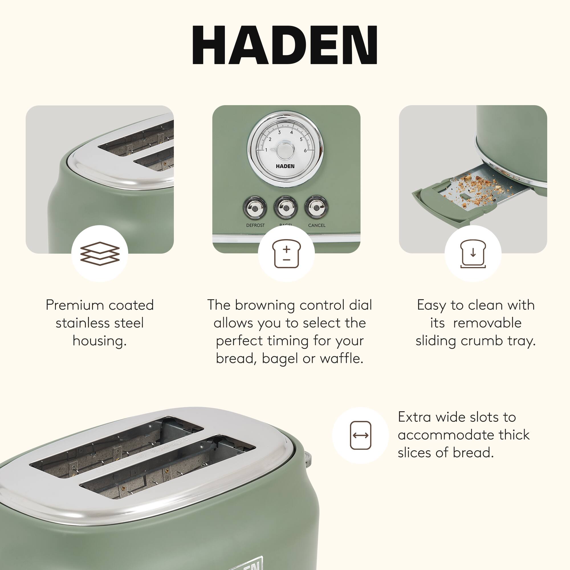 HADEN

Premium coated stainless steel housing.

The browning control dial allows you to select the perfect timing for your bread, bagel or waffle.

Easy to clean with its removable sliding crumb tray.

Extra wide slots to accommodate thick slices of bread.