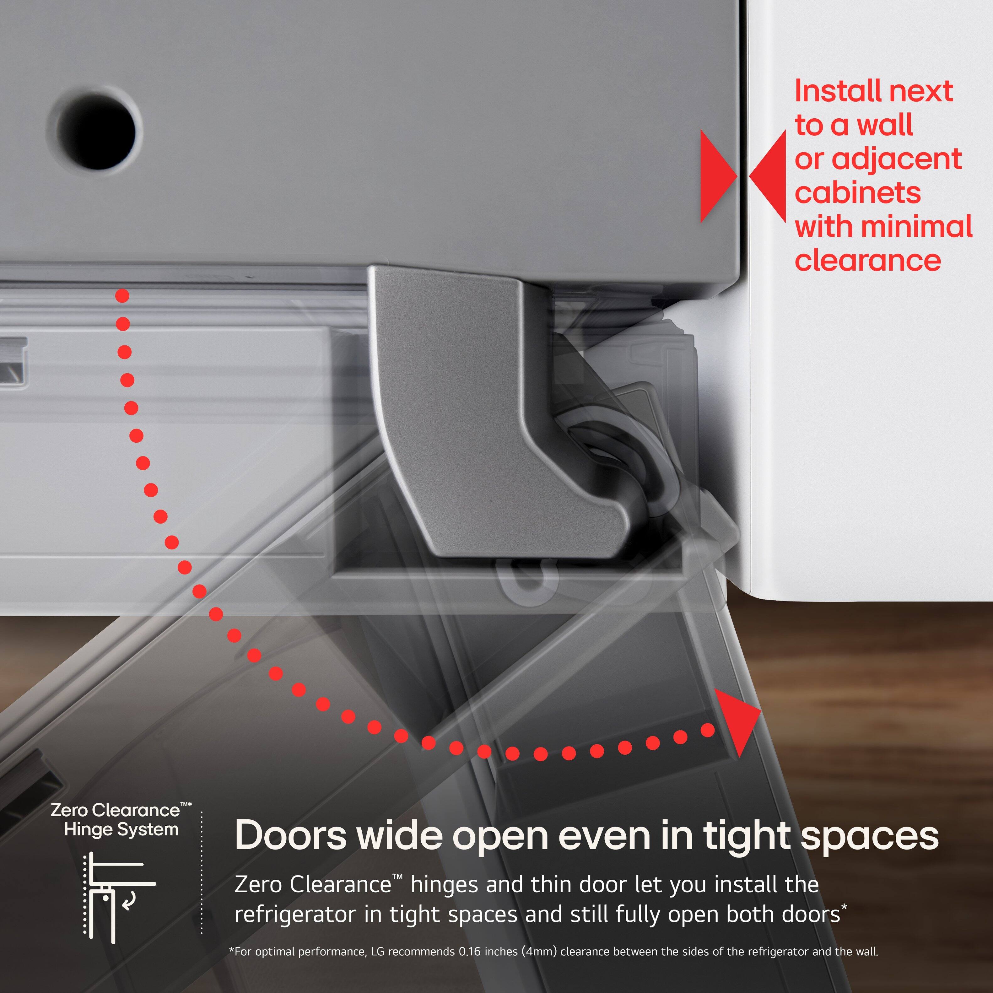 Install next to a wall or adjacent cabinets with minimal clearance

Zero Clearance™ Hinge System

Doors wide open even in tight spaces

Zero Clearance™ hinges and thin door let you install the refrigerator in tight spaces and still fully open both doors*

*For optimal performance, LG recommends 0.16 inches (4mm) clearance between the sides of the refrigerator and the wall