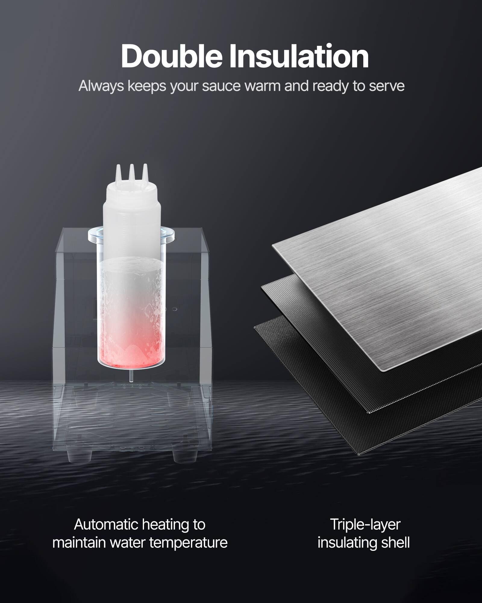 Double Insulation  
Always keeps your sauce warm and ready to serve  

Automatic heating to maintain water temperature  

Triple-layer insulating shell