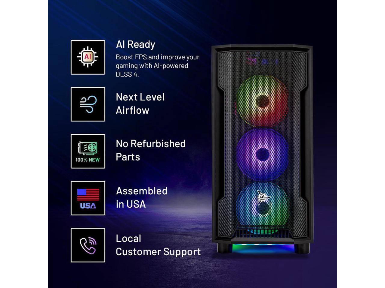 AI Ready  
Boost FPS and improve your gaming with AI-powered DLSS 4.  

Next Level Airflow  

100% NEW  
No Refurbished Parts  

Assembled in USA  

Local Customer Support