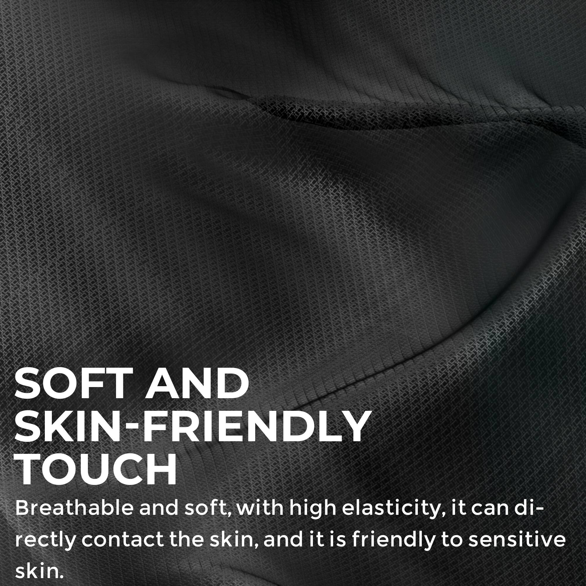 SOFT AND SKIN-FRIENDLY TOUCH  
Breathable and soft, with high elasticity, it can directly contact the skin, and it is friendly to sensitive skin.