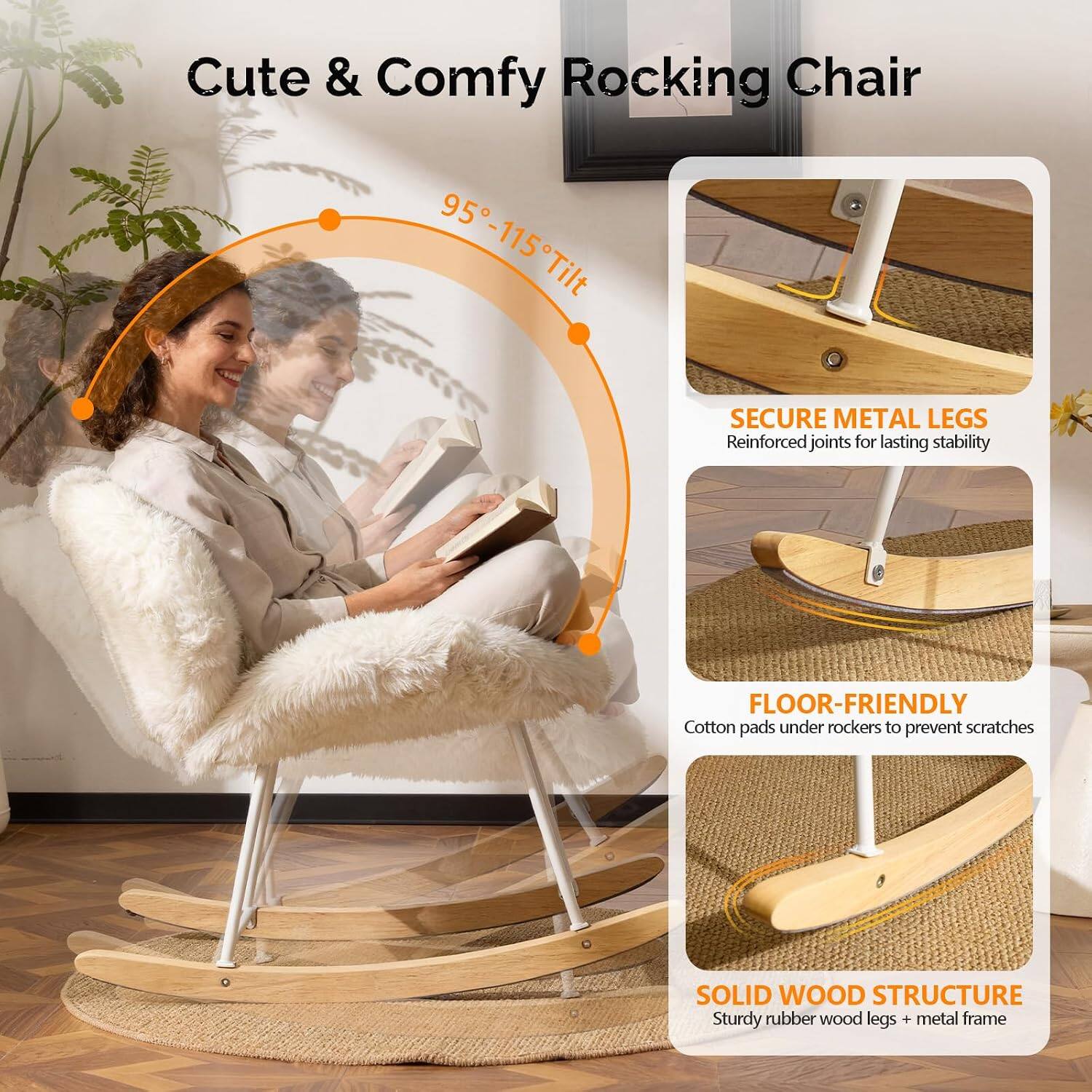 Cute & Comfy Rocking Chair

95°-115° Tilt

SECURE METAL LEGS
Reinforced joints for lasting stability

FLOOR-FRIENDLY
Cotton pads under rockers to prevent scratches

SOLID WOOD STRUCTURE
Sturdy rubber wood legs + metal frame