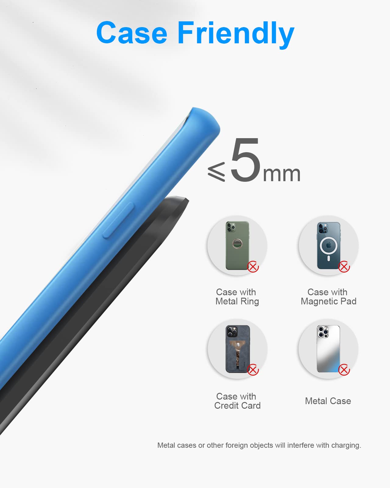 Case Friendly  
≤ 5 mm  

Case with Metal Ring  
Case with Magnetic Pad  
Case with Credit Card  
Metal Case  

Metal cases or other foreign objects will interfere with charging.