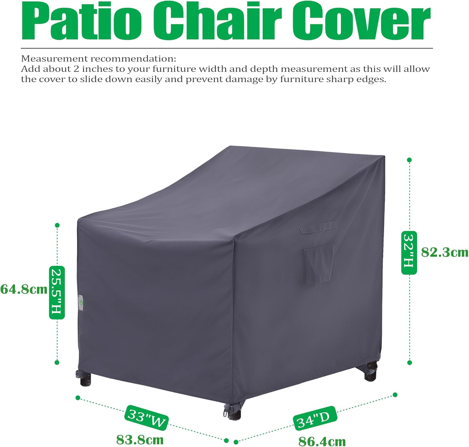 Patio Chair Cover

Measurement recommendation: Add about 2 inches to your furniture width and depth measurement as this will allow the cover to slide down easily and prevent damage by furniture sharp edges.

- 64.8cm (25.5"H)
- 82.3cm (32"H)
- 83.8cm (33"W)
- 86.4cm (34"D)