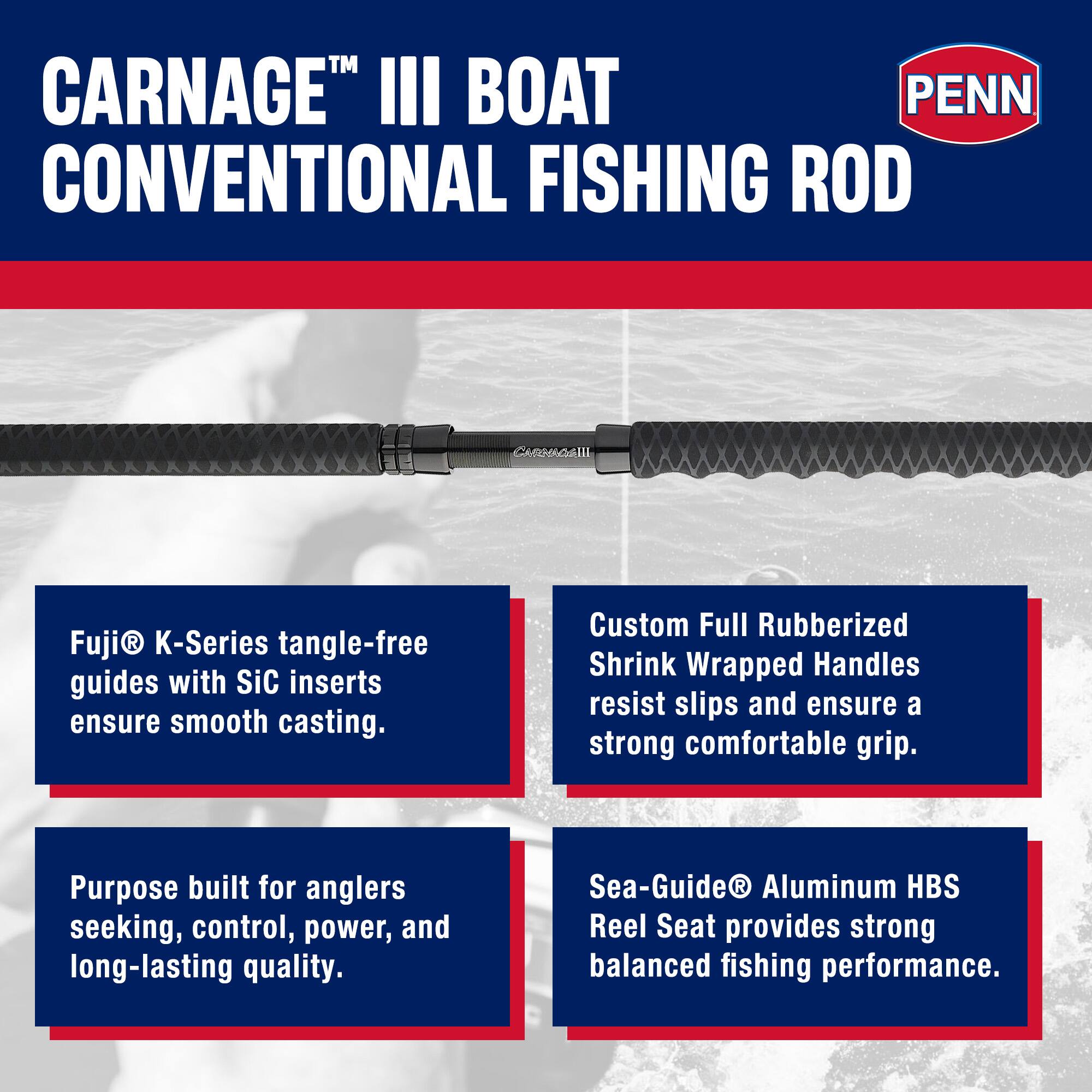 CARNAGE™ III BOAT CONVENTIONAL FISHING ROD

Fuji® K-Series tangle-free guides with SiC inserts ensure smooth casting.

Custom Full Rubberized Shrink Wrapped Handles resist slips and ensure a strong comfortable grip.

Purpose built for anglers seeking, control, power, and long-lasting quality.

Sea-Guide® Aluminum HBS Reel Seat provides strong balanced fishing performance.