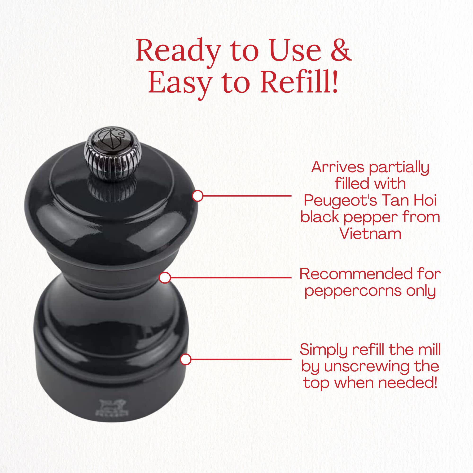 Ready to Use & Easy to Refill!  
Arrives partially filled with Peugeot's Tan Hoi black pepper from Vietnam  
Recommended for peppercorns only  
Simply refill the mill by unscrewing the top when needed!