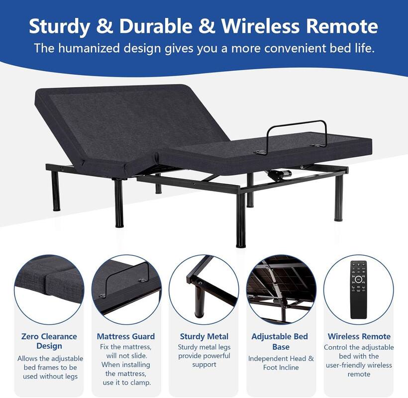 Sturdy & Durable & Wireless Remote
The humanized design gives you a more convenient bed life.

Zero Clearance Mattress Guard Design
Allows the adjustable bed frames to be used without legs.

Sturdy Metal Adjustable Bed Base
Sturdy metal legs provide powerful support.

Independent Head & Foot Incline
Control the adjustable bed with the user-friendly wireless remote.