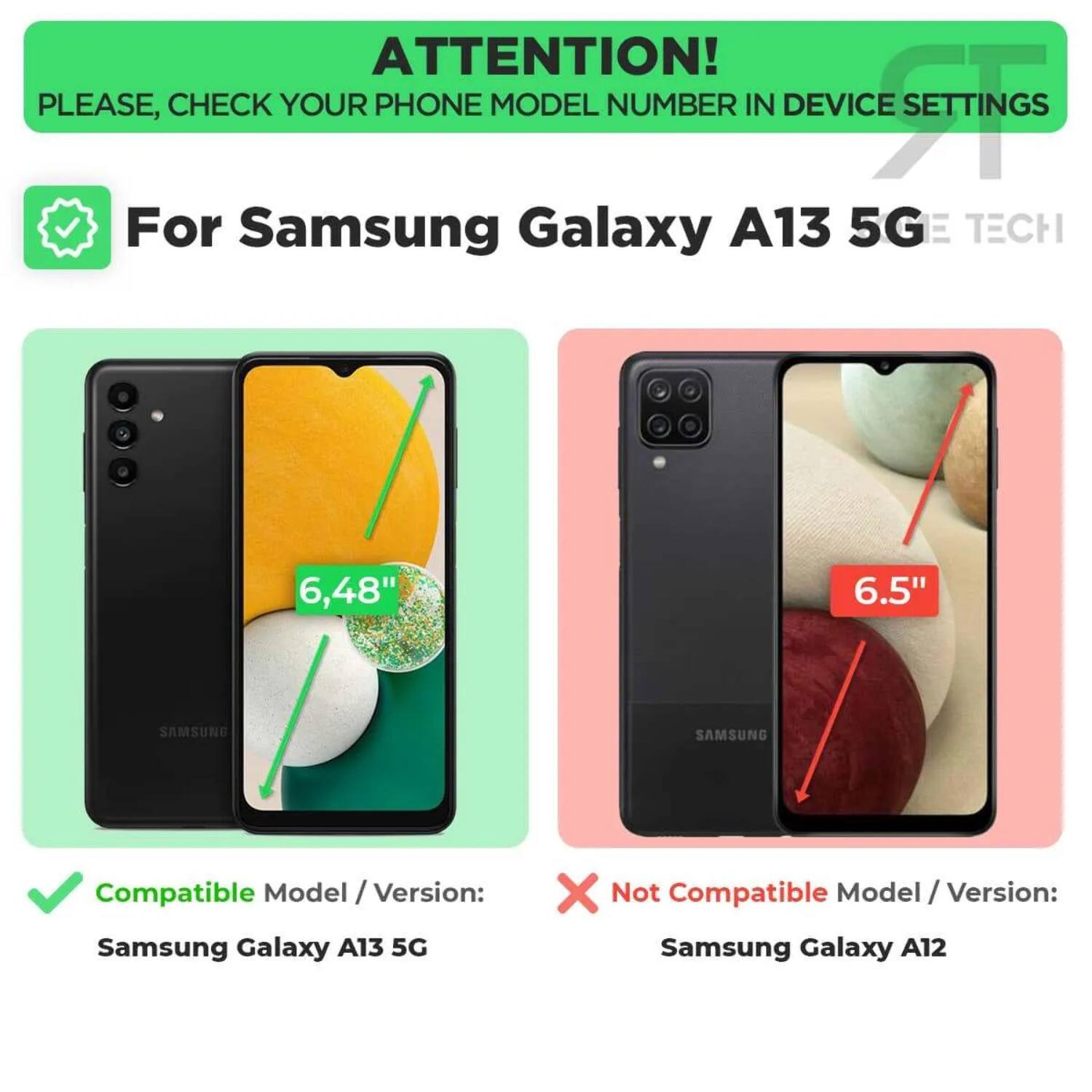 ATTENTION!  
PLEASE, CHECK YOUR PHONE MODEL NUMBER IN DEVICE SETTINGS  

For Samsung Galaxy A13 5G  
TECH  

Compatible Model / Version:  
Samsung Galaxy A13 5G  

Not Compatible Model / Version:  
Samsung Galaxy A12