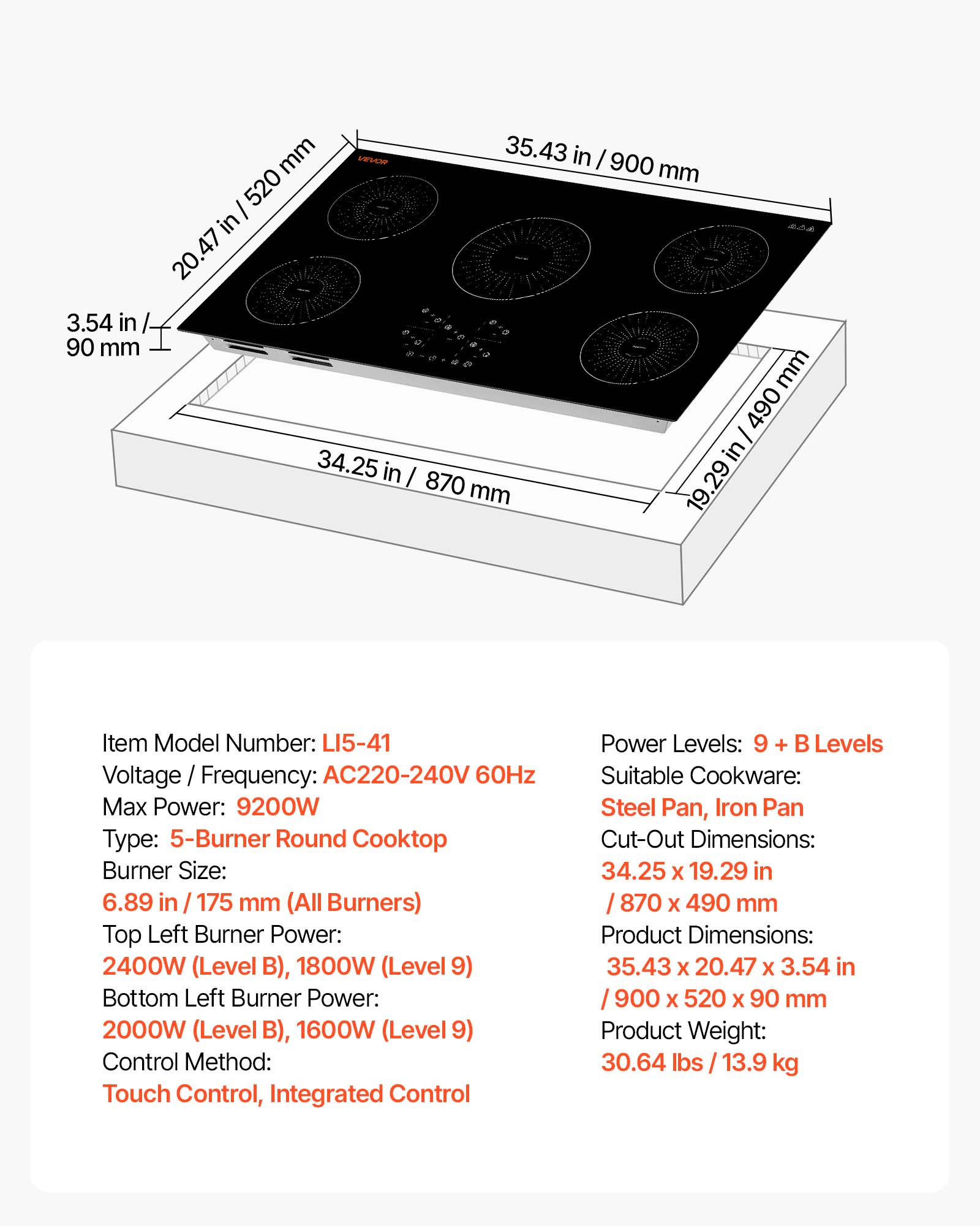 mm VEVOR 35.43 in / 900 mm / 520 in  
20.47 47 3.54 in 90 mm mm 490 34.25 in in / 870 29 mm

Item Model Number: LI5-41  
Voltage Frequency: AC220-240V 60Hz  
Max Power: 9200W  
Type: 5-Burner Round Cooktop  
Burner Size: 6.89 in / 175 mm (All Burners)  
Top Left Burner Power: 2400W (Level B), 1800W (Level 9)  
Bottom Left Burner Power: 2000W (Level B), 1600W (Level 9)  
Control Method: Touch Control, Integrated Control  
Power Levels: 9 + B Levels  
Suitable Cookware: Steel Pan, Iron Pan  
Cut-Out Dimensions: 34.25 X 19.29 in / 870 X 490 mm  
Product Dimensions: 35