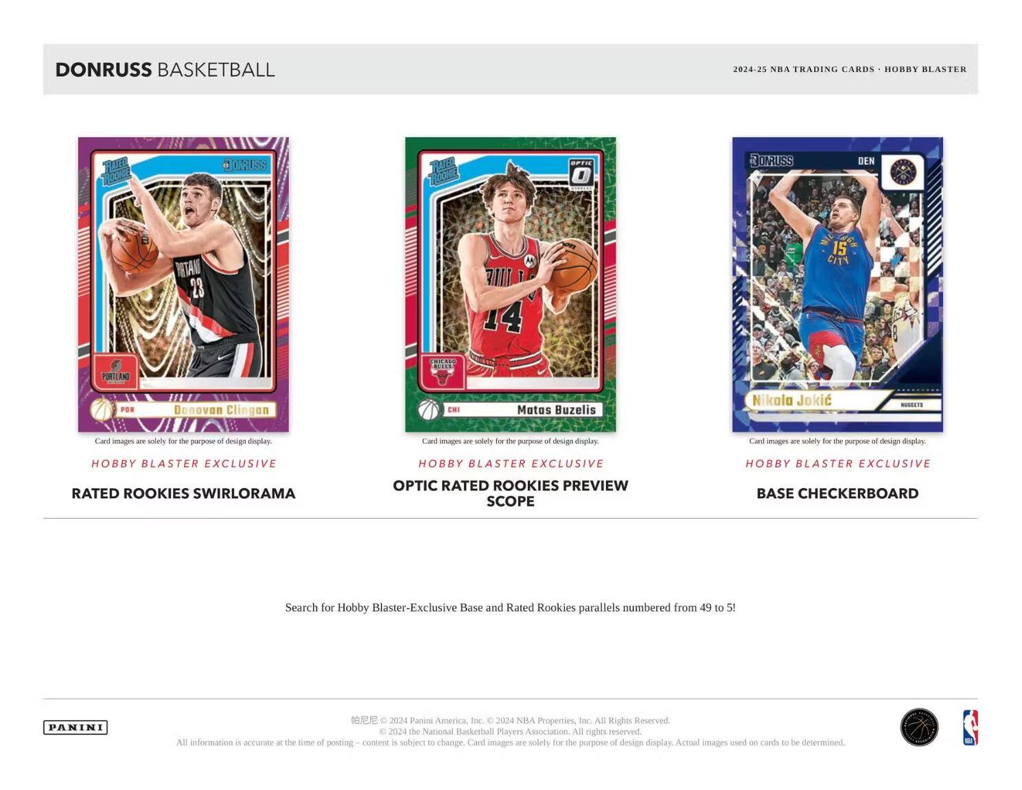 DONRUSS BASKETBALL

2024-25 NBA TRADING CARDS • HOBBY BLASTER

Card images are solely for the purpose of design display.

HOBBY BLASTER EXCLUSIVE

RATED ROOKIES SWIRLORAMA

HOBBY BLASTER EXCLUSIVE

OPTIC RATED ROOKIES PREVIEW SCOPE

HOBBY BLASTER EXCLUSIVE

BASE CHECKERBOARD

Search for Hobby Blaster-Exclusive Base and Rated Rookies parallels numbered from 49 to 5!

PANINI

All information is accurate at the time of posting. Content is subject to change. Card images are solely for the purpose of design display. Actual images used on cards to be determined.

© 2024 Panini America, Inc. © 2024 NBA Properties, Inc. All Rights Reserved. © 2024 the National Basketball Players Association. All rights reserved.