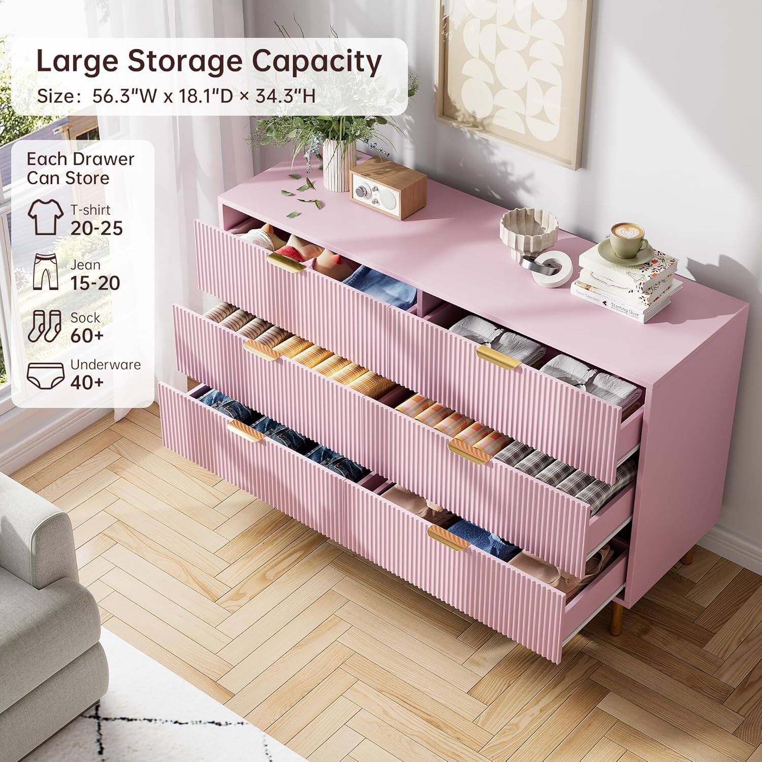 Large Storage Capacity  
Size: 56.3"W x 18.1"D x 34.3"H  

Each Drawer Can Store  
- T-shirt: 20-25  
- Jean: 15-20  
- Sock: 60+  
- Underwear: 40+