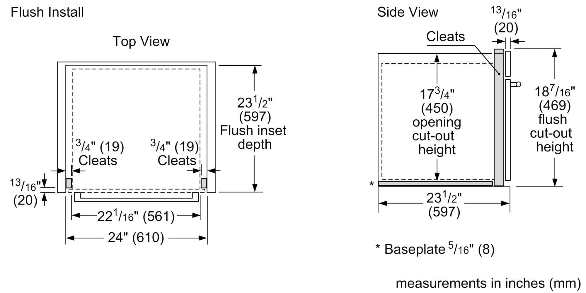 Flush Install
Top View
- Cleats: 3/4" (19) (2)
- Flush inset depth: 23 1/2" (597)
- Opening cut-out height: 17 3/4" (450)
- Flush cut-out height: 13 1/16" (20)
- Baseplate: 5/16" (8)
- Measurements in inches (mm)
Side View
- Cleats: 13 1/16" (20)
- Opening cut-out height: 17 3/4" (450)
- Flush cut-out height: 18 7/16" (469)
- Baseplate: 5/16" (8)
- Measurements in inches (mm)