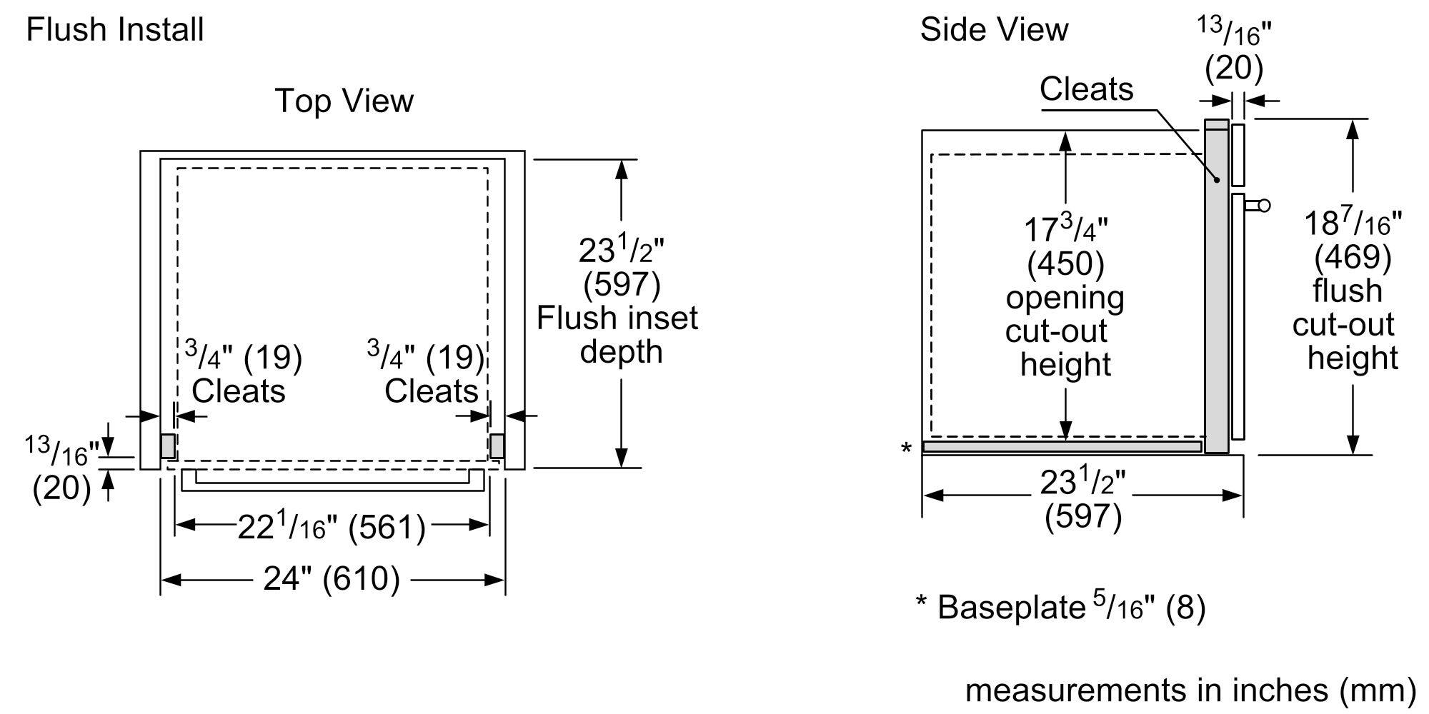 Flush Install

Top View
- Cleats: 3/4" (19) (2)
- Flush inset depth: 23 1/2" (597)
- Opening cut-out height: 17 3/4" (450)
- Flush cut-out height: 13 1/16" (20)
- Baseplate: 5/16" (8)
- Measurements in inches (mm)

Side View
- Cleats: 13 1/16" (20)
- Opening cut-out height: 17 3/4" (450)
- Flush cut-out height: 18 7/16" (469)
- Baseplate: 5/16" (8)
- Measurements in inches (mm)