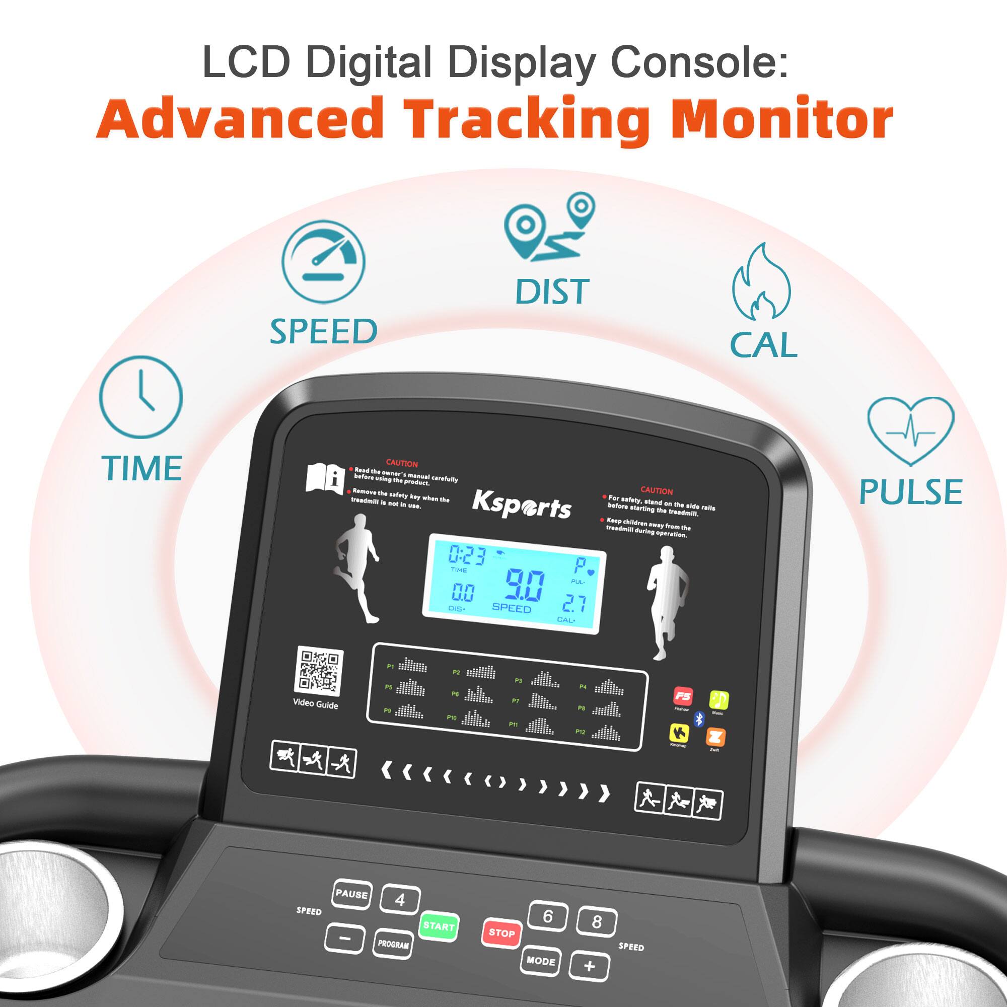 LCD Digital Display Console: Advanced Tracking Monitor

- SPEED
- DIST
- CAL
- TIME
- PULSE

CAUTION: Read the safety certification before starting the exercise. Keep the safety key within reach at all times.

Ksports

0:23
THE
00
DIST

9.0
SPEED

2.7
CAL

Video Guide

PAUSE
PROGRAM
START
STOP
MODE
SPEED

4
6
8