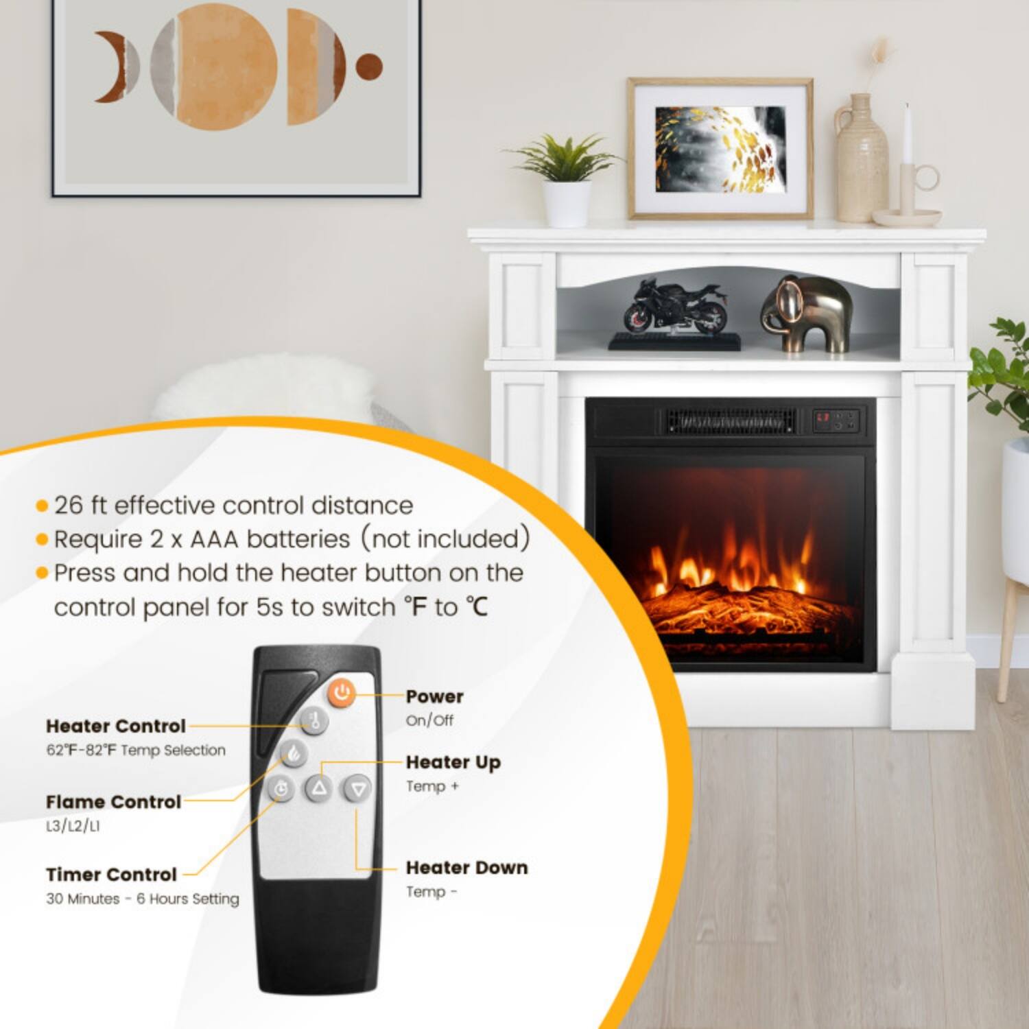 - 26 ft effective control distance
- Require 2 x AAA batteries (not included)
- Press and hold the heater button on the control panel for 5s to switch °F to °C

Heater Control
- 62°F - 82°F Temp Selection

Flame Control
- L3/L2/L1

Timer Control
- 30 Minutes - 6 Hours Setting

Power On/Off
- Heater Up Temp +
- Heater Down Temp -