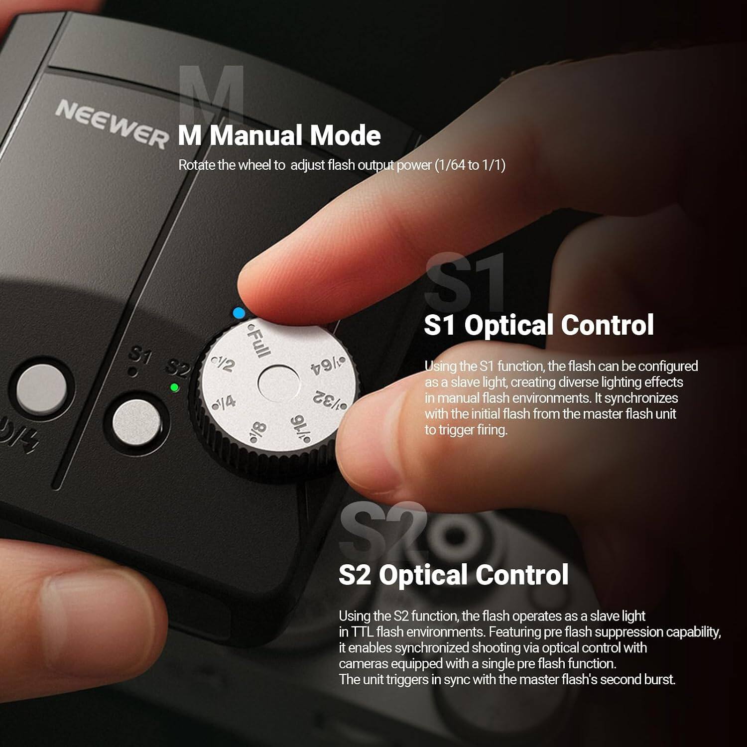 NEEWER M Manual Mode  
Rotate the wheel to adjust flash output power (1/64 to 1/1)

S1 Optical Control  
Using the S1 function, the flash can be configured as a slave light, creating diverse lighting effects in manual flash environments. It synchronizes with the initial flash from the master flash unit to trigger firing.

S2 Optical Control  
Using the S2 function, the flash operates as a slave light in TTL flash environments. Featuring pre flash suppression capability, it enables synchronized shooting via optical control with cameras equipped with a single pre flash function. The unit triggers in sync with the master flash's second burst.