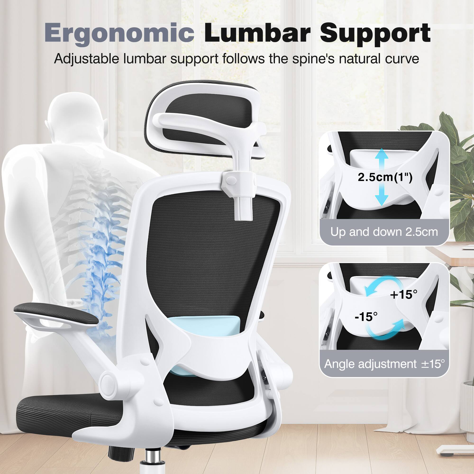 Ergonomic Lumbar Support

Adjustable lumbar support follows the spine's natural curve

2.5cm (1") Up and down 2.5cm

Angle adjustment +15° -15°