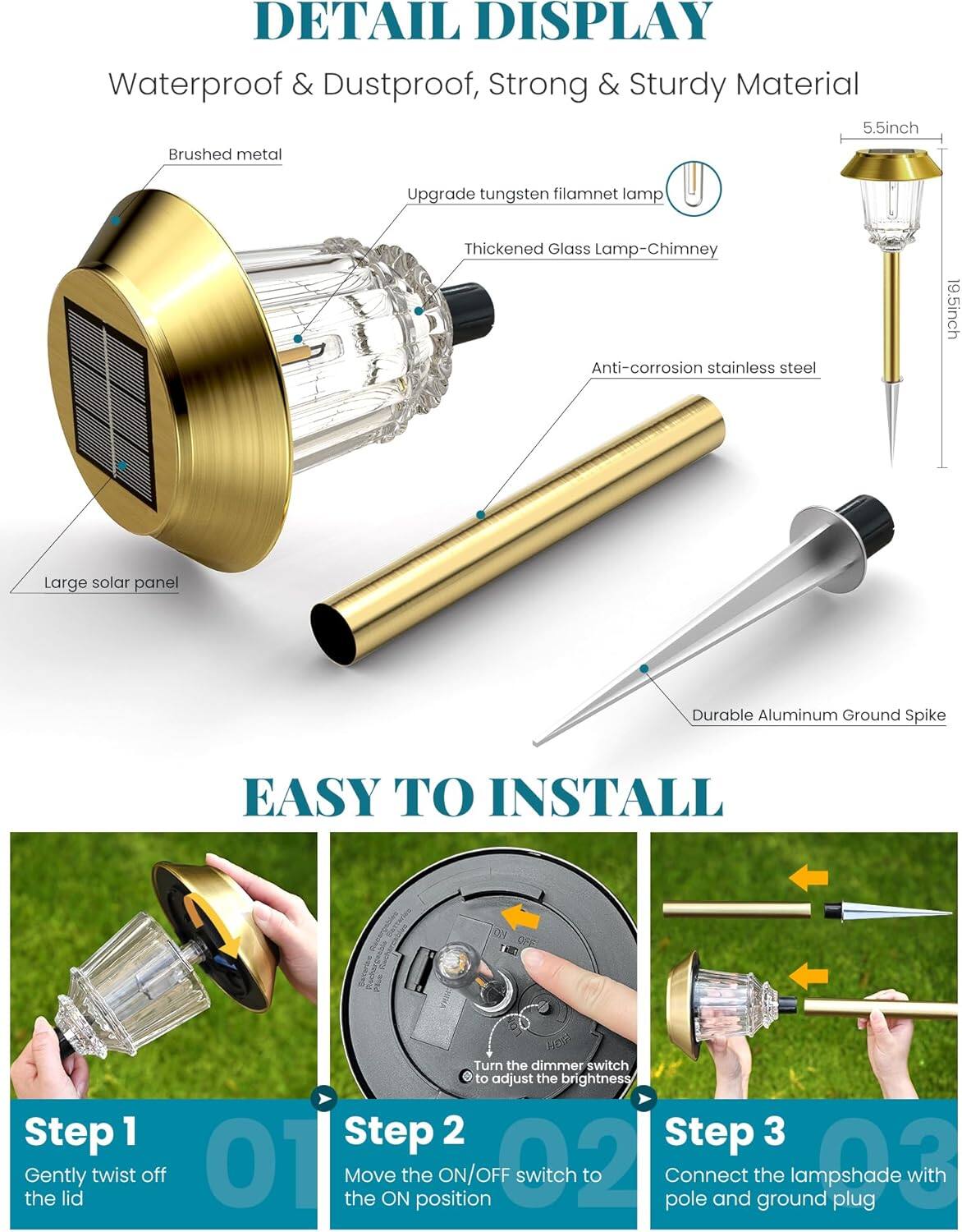 **DETAIL DISPLAY**

- Waterproof & Dustproof
- Strong & Sturdy Material
- 5.5inch Brushed metal
- Upgrade tungsten filament lamp
- Thickened Glass Lamp-Chimney
- Anti-corrosion stainless steel
- 19.5inch Large solar panel
- Durable Aluminum Ground Spike

**EASY TO INSTALL**

**Step 1**
- Gently twist off the lid

**Step 2**
- Move the ON/OFF switch to the ON position
- Turn the dimmer switch to adjust the brightness

**Step 3**
- Connect the lampshade with pole and ground plug