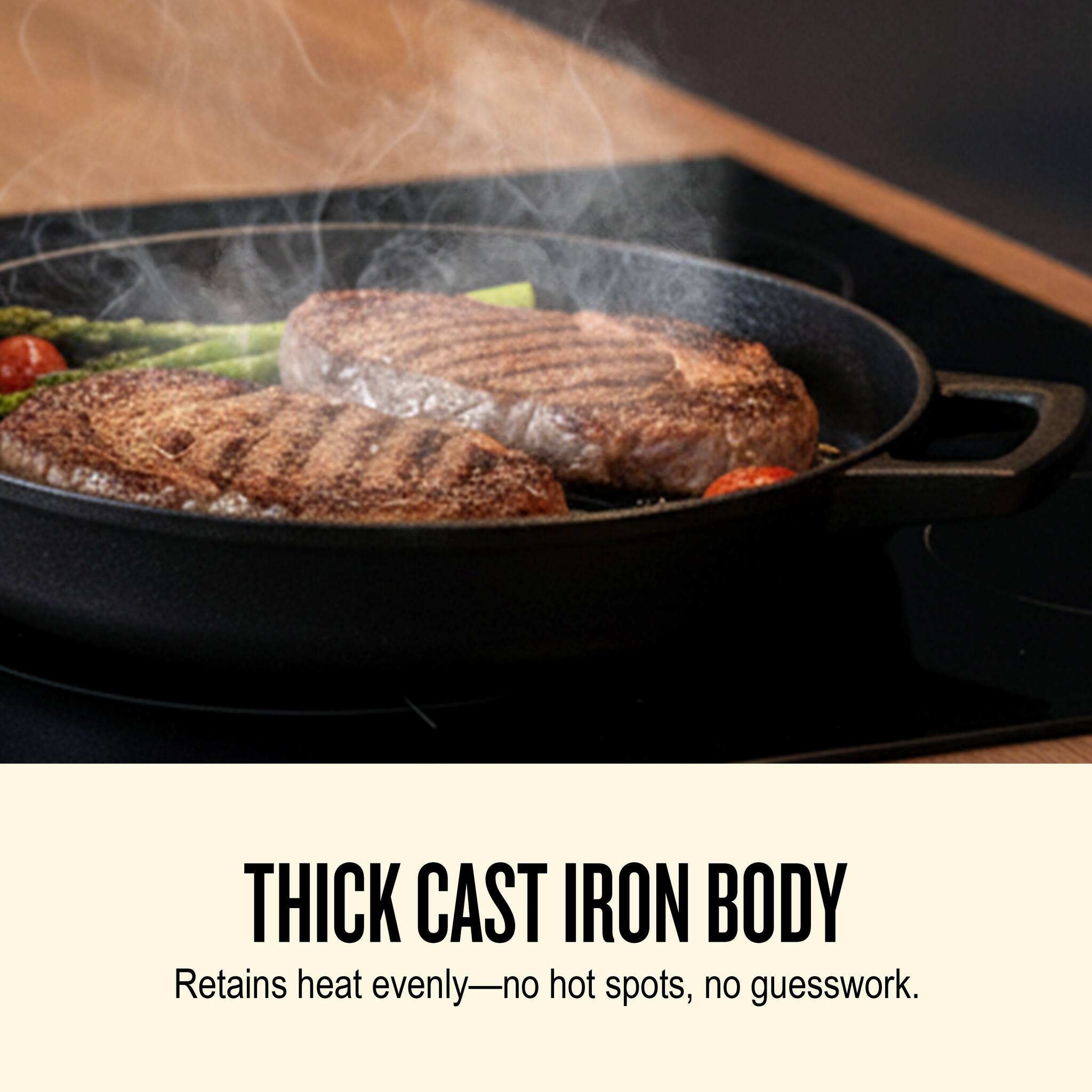 THICK CAST IRON BODY  
Retains heat evenly—no hot spots, no guesswork.