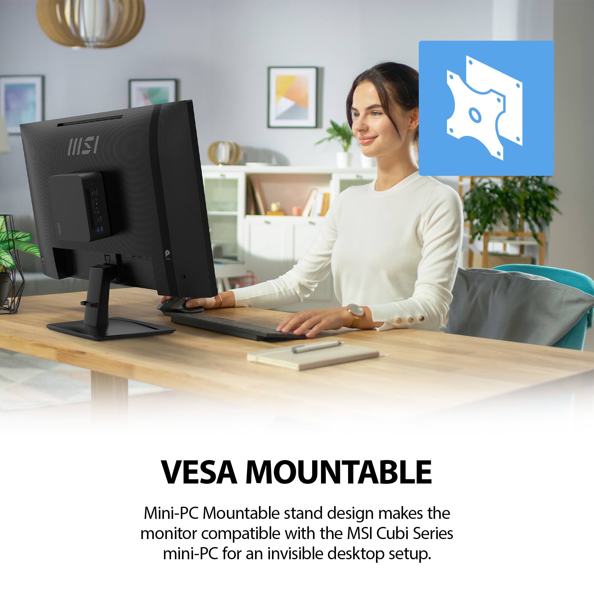 VESAMOUNTABLE

Mini-PC Mountable stand design makes the monitor compatible with the MSI Cubi Series mini-PC for an invisible desktop setup.