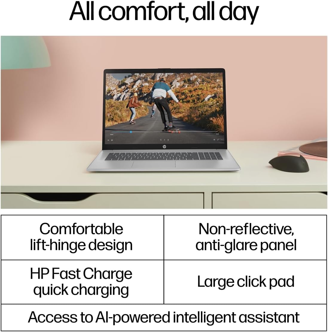 All comfort, all day

- Comfortable lift-hinge design
- Non-reflective, anti-glare panel
- HP Fast Charge quick charging
- Large click pad
- Access to AI-powered intelligent assistant