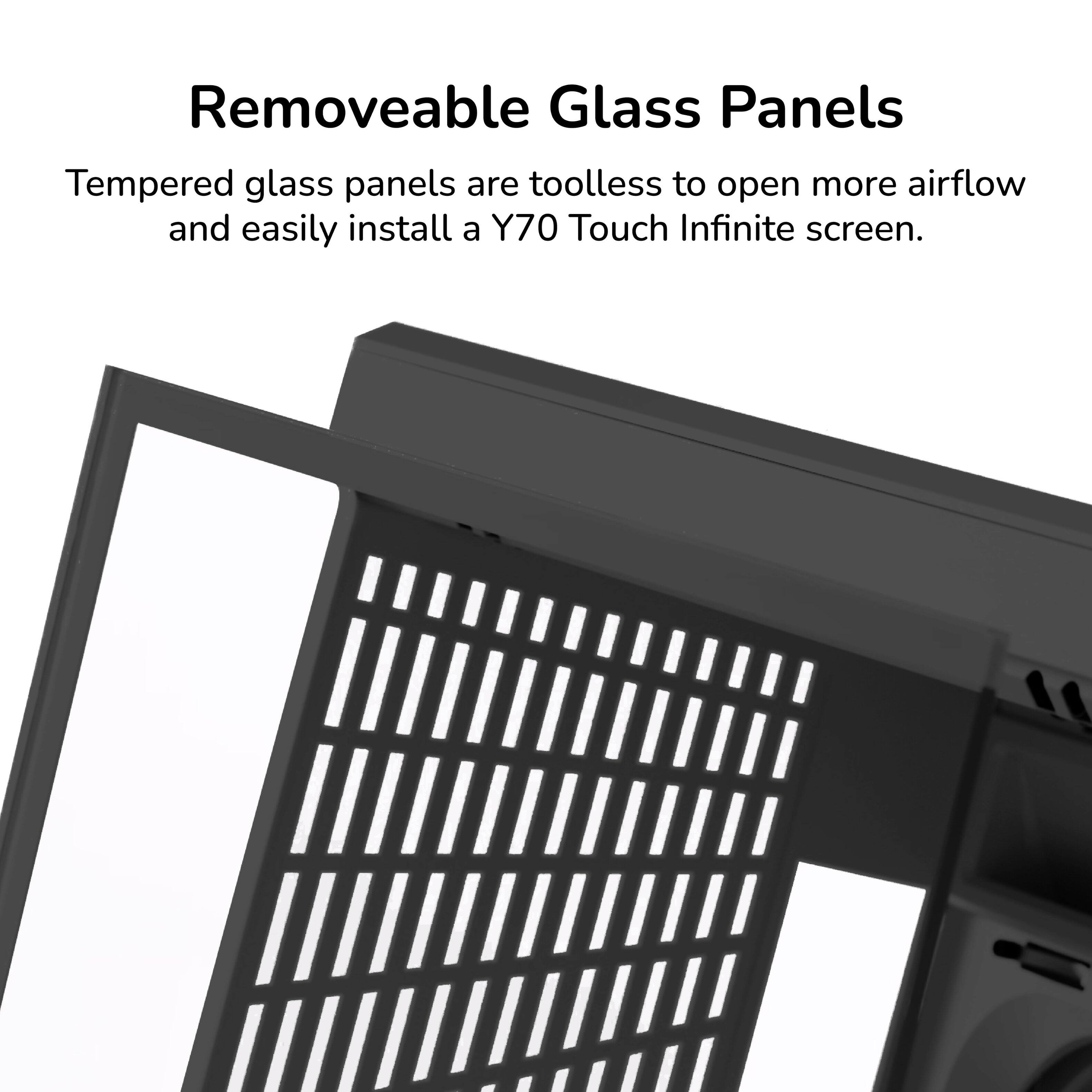 Removeable Glass Panels

Tempered glass panels are toolless to open more airflow and easily install a Y70 Touch Infinite screen.