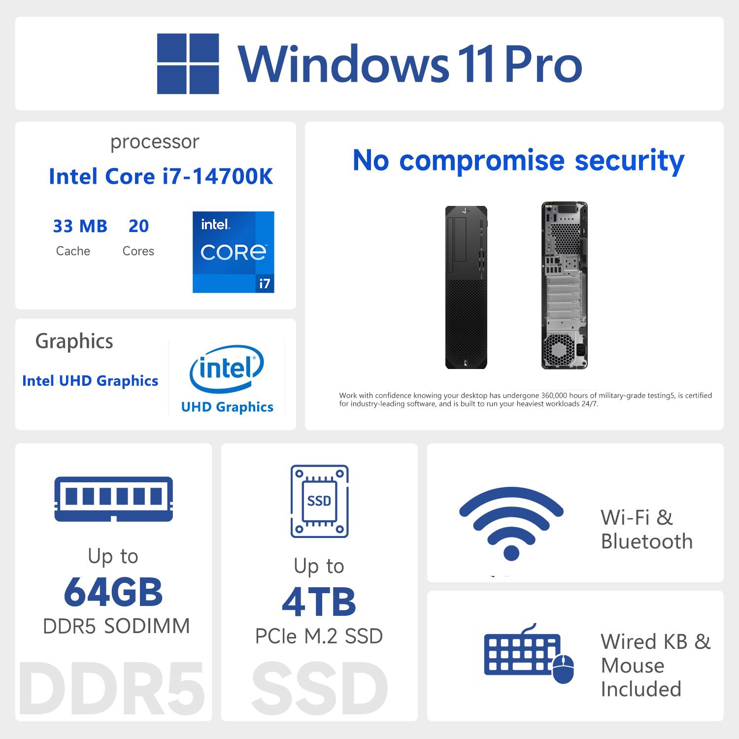 Windows 11 Pro  
Processor: Intel Core i7-14700K  
Cache: 33 MB  
Cores: 20  
Graphics: Intel UHD Graphics  
Memory: Up to 64GB DDR5 SODIMM  
Storage: Up to 4TB PCIe M.2 SSD  
Wi-Fi & Bluetooth Included  
Wired Keyboard & Mouse Included  
No compromise security  
Work with confidence knowing your desktop has undergone 550,000 hours of military-grade testing, is certified for industry-leading software, and is built to run your heaviest workloads 24/7.