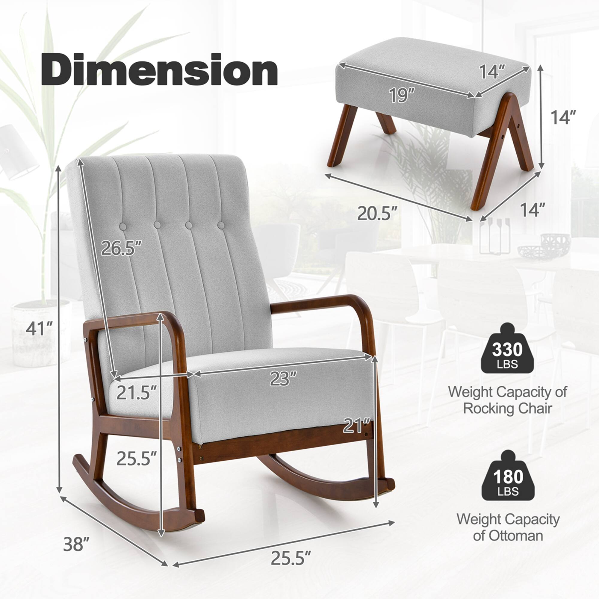 **Dimension**

- Rocking Chair:
  - Height: 41"
  - Width: 38"
  - Depth: 25.5"
  - Seat Height: 21.5"
  - Seat Depth: 23"
  - Back Height: 26.5"
  - Armrest Height: 21"
  - Width of Seat: 25.5"

- Ottoman:
  - Height: 14"
  - Width: 19"
  - Depth: 20.5"

**Weight Capacity**

- Rocking Chair: 330 LBS
- Ottoman: 180 LBS