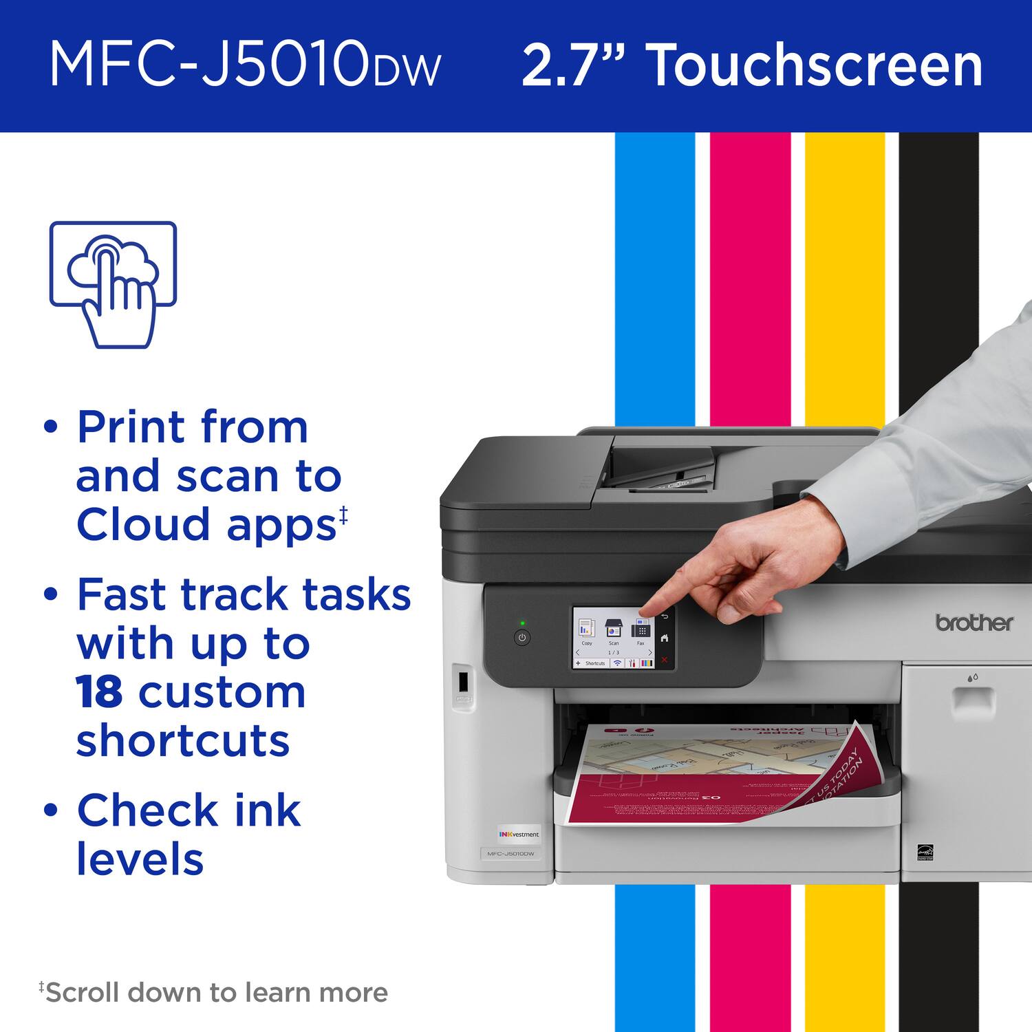 MFC-J5010DW  
2.7" Touchscreen  

- Print from and scan to Cloud apps+  
- Fast track tasks with up to 18 custom shortcuts  
- Check ink levels  

*Scroll down to learn more