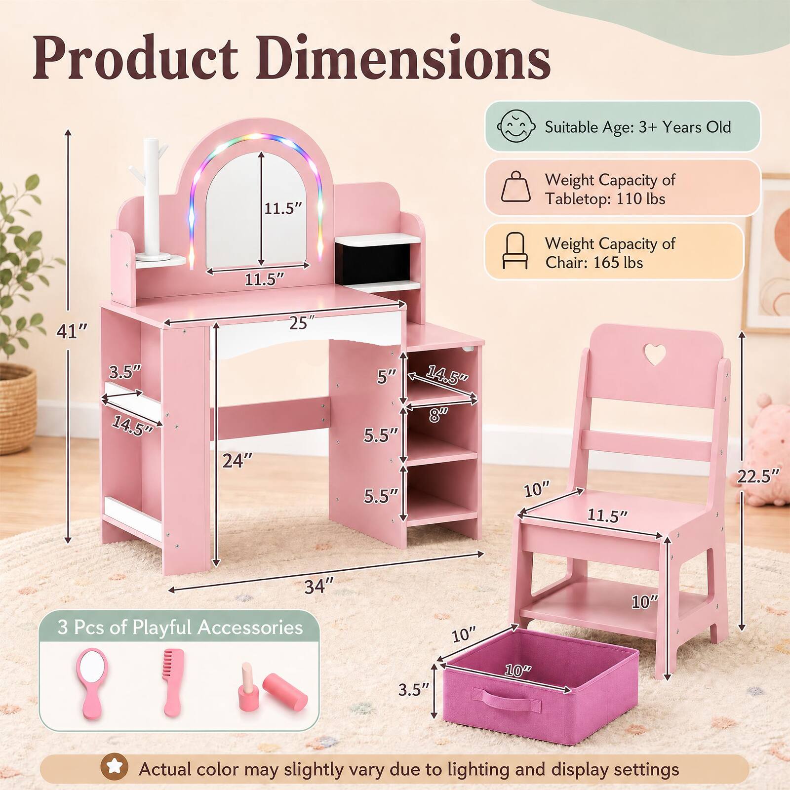 Product Dimensions

Suitable Age: 3+ Years Old

Weight Capacity of Tabletop: 110 lbs

Weight Capacity of Chair: 165 lbs

Tabletop Dimensions:
- Height: 11.5"
- Width: 25"
- Depth: 14.5"

Chair Dimensions:
- Height: 22.5"
- Seat Height: 10"
- Seat Width: 11.5"
- Back Height: 10"

Storage Unit Dimensions:
- Height: 41"
- Width: 24"
- Depth: 14.5"

Storage Bin Dimensions:
- Height: 10"
- Width: 10"
- Depth: 3.5"

3 Pcs of Playful Accessories

Actual color may slightly vary due to lighting and display settings