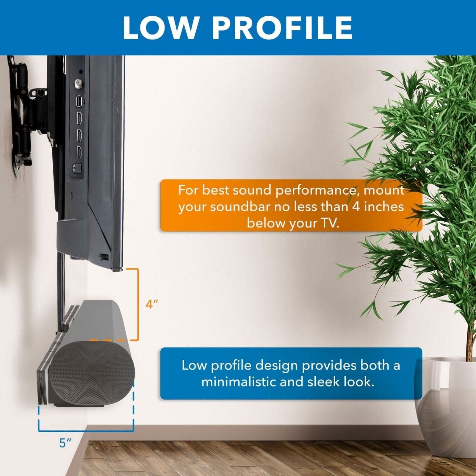 LOW PROFILE

For best sound performance, mount your soundbar no less than 4 inches below your TV.

4" Low profile design provides both a minimalistic and sleek look.

5"