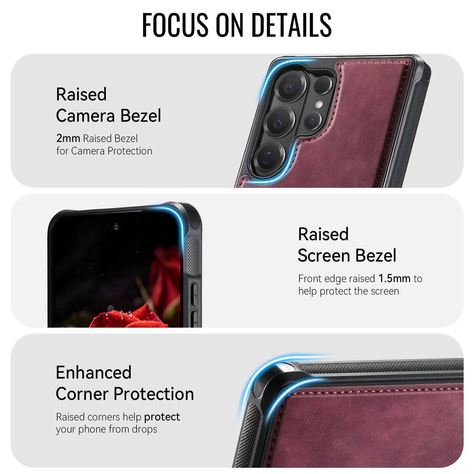 FOCUS ON DETAILS

Raised Camera Bezel
2mm Raised Bezel for Camera Protection

Raised Screen Bezel
Front edge raised 1.5mm to help protect the screen

Enhanced Corner Protection
Raised corners help protect your phone from drops