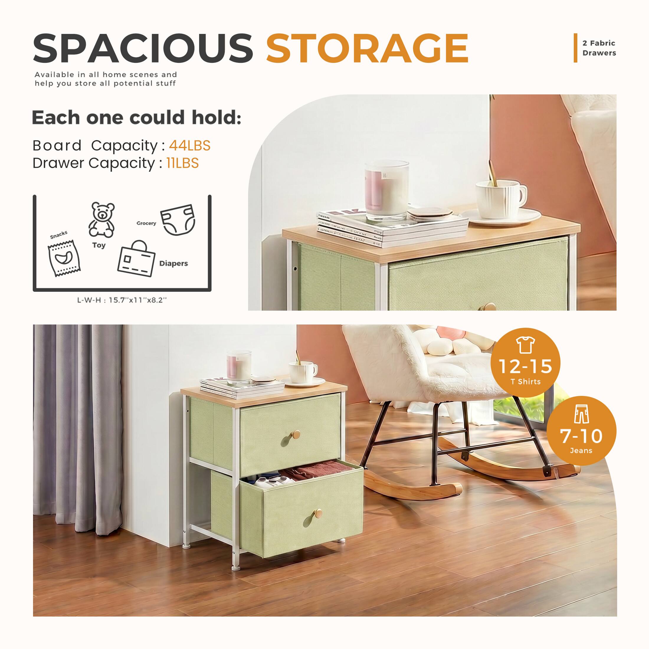 SPACIOUS STORAGE  
Available in all home scenes and help you store all potential stuff

2 Fabric Drawers

Each one could hold:  
Board Capacity: 44LBS  
Drawer Capacity: 11LBS

Snacks  
Toy  
Grocery  
Diapers

L-W-H: 15.7"x11"x8.2"

12-15 T Shirts  
7-10 Jeans
