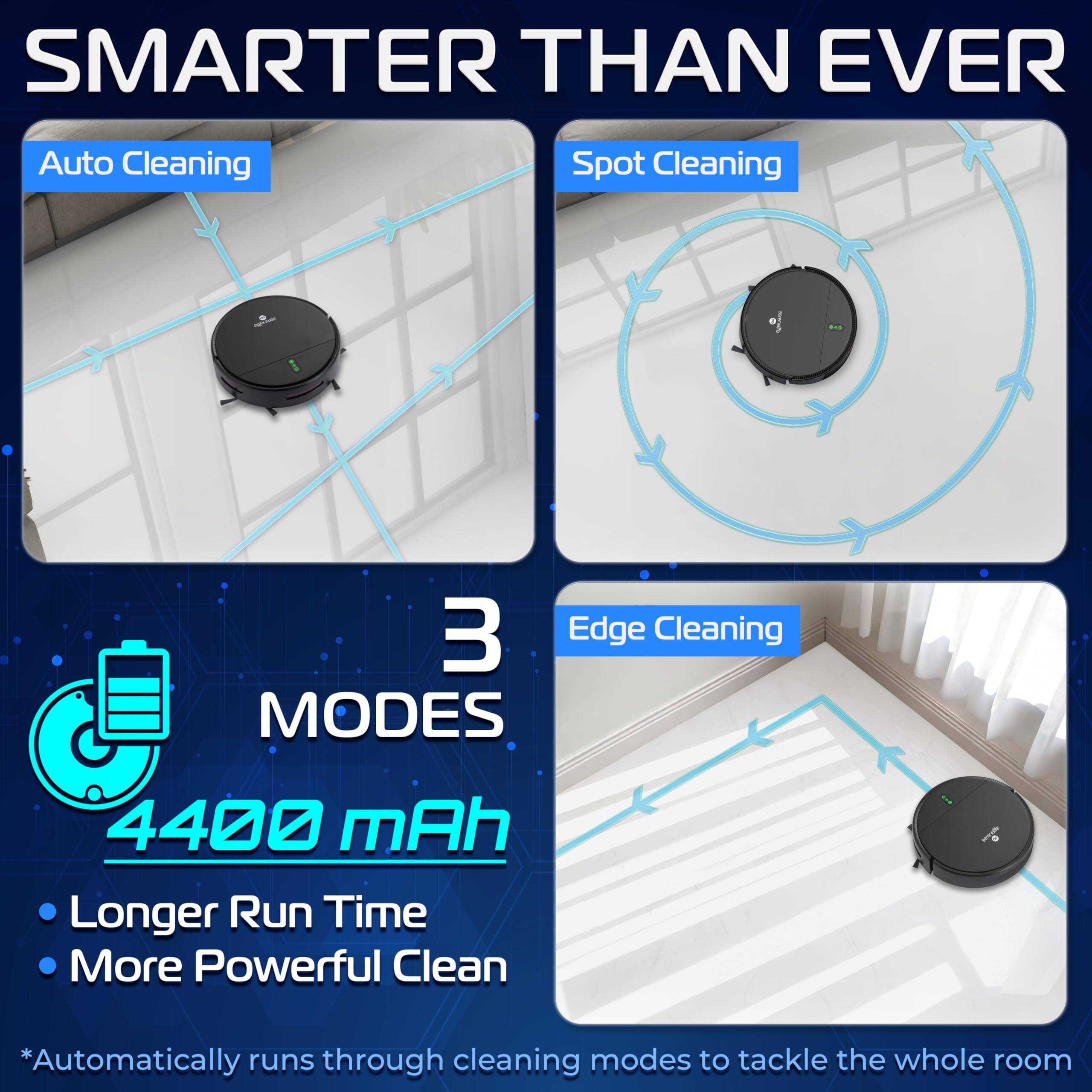 **SMARTER THAN EVER**

- Auto Cleaning
- Spot Cleaning
- Edge Cleaning

**3 MODES**

- Longer Run Time
- More Powerful Clean

**4400 mAh**

*Automatically runs through cleaning modes to tackle the whole room