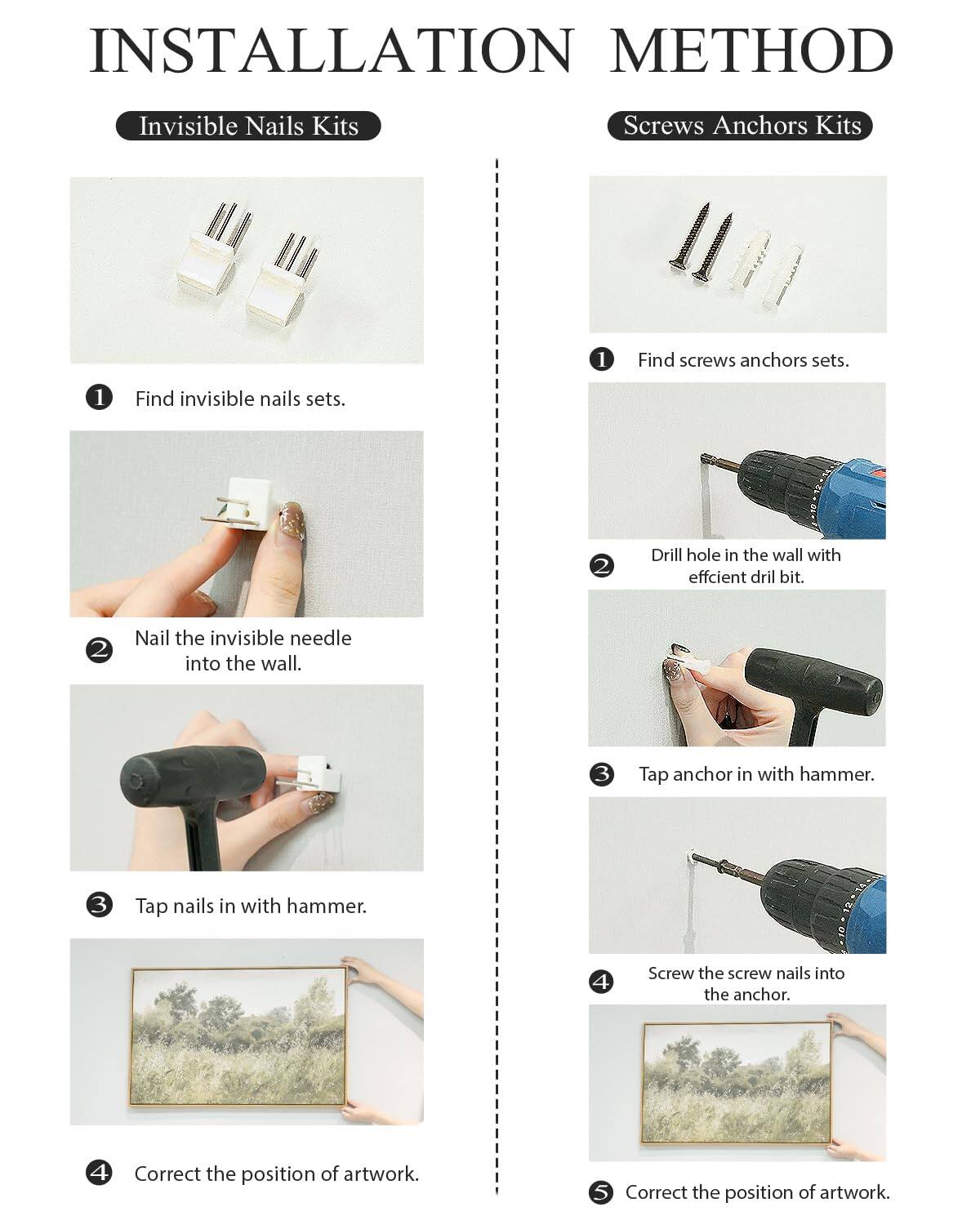 **Installation Method**

**Invisible Nails Kits**

1. Find invisible nails sets.
2. Nail the invisible needle into the wall.
3. Tap nails in with hammer.
4. Correct the position of artwork.

**Screws Anchors Kits**

1. Find screws anchors sets.
2. Drill hole in the wall with efficient drill bit.
3. Tap anchor in with hammer.
4. Screw the screw nails into the anchor.
5. Correct the position of artwork.
