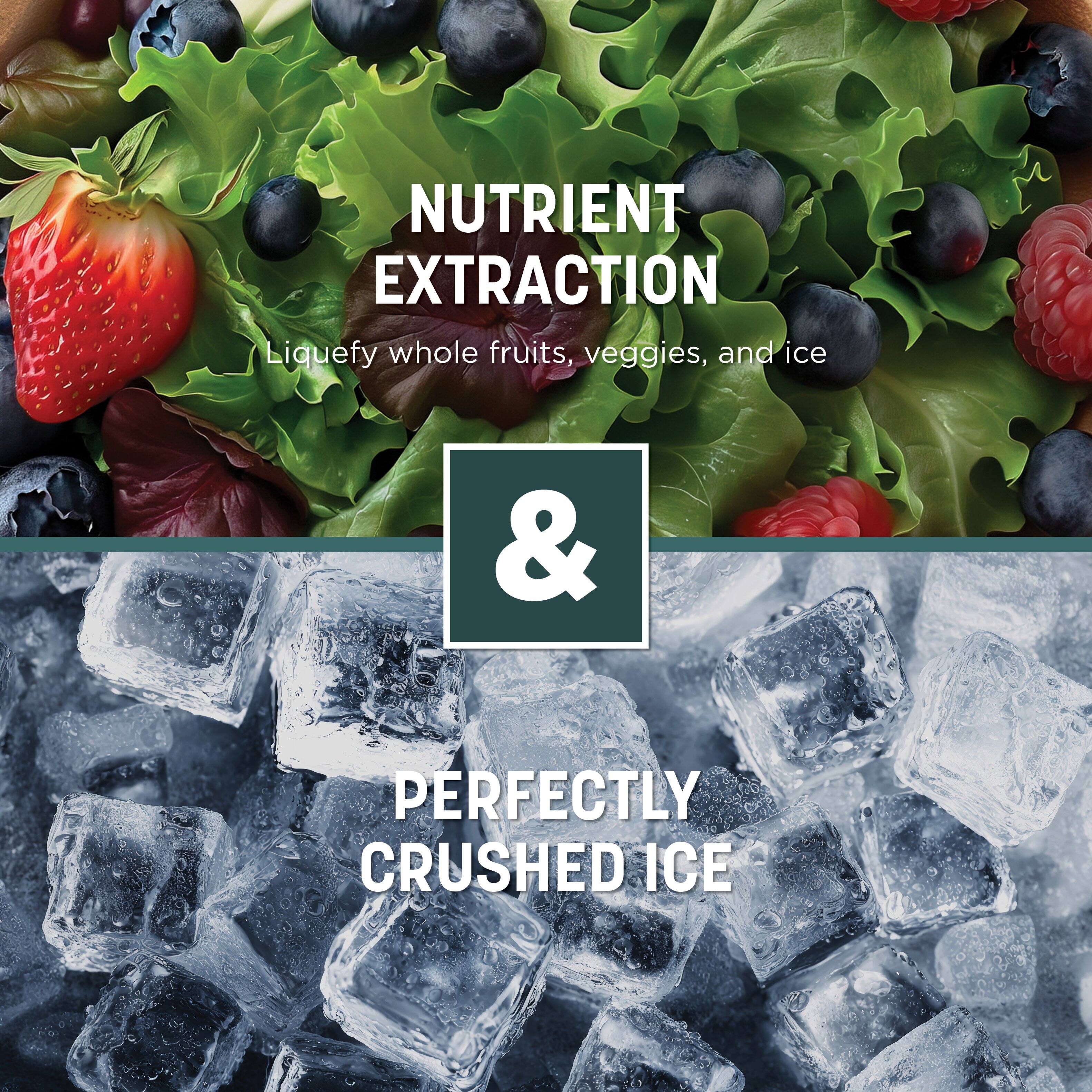 NUTRIENT EXTRACTION  
Liquefy whole fruits, veggies, and ice  

&  

PERFECTLY CRUSHED ICE