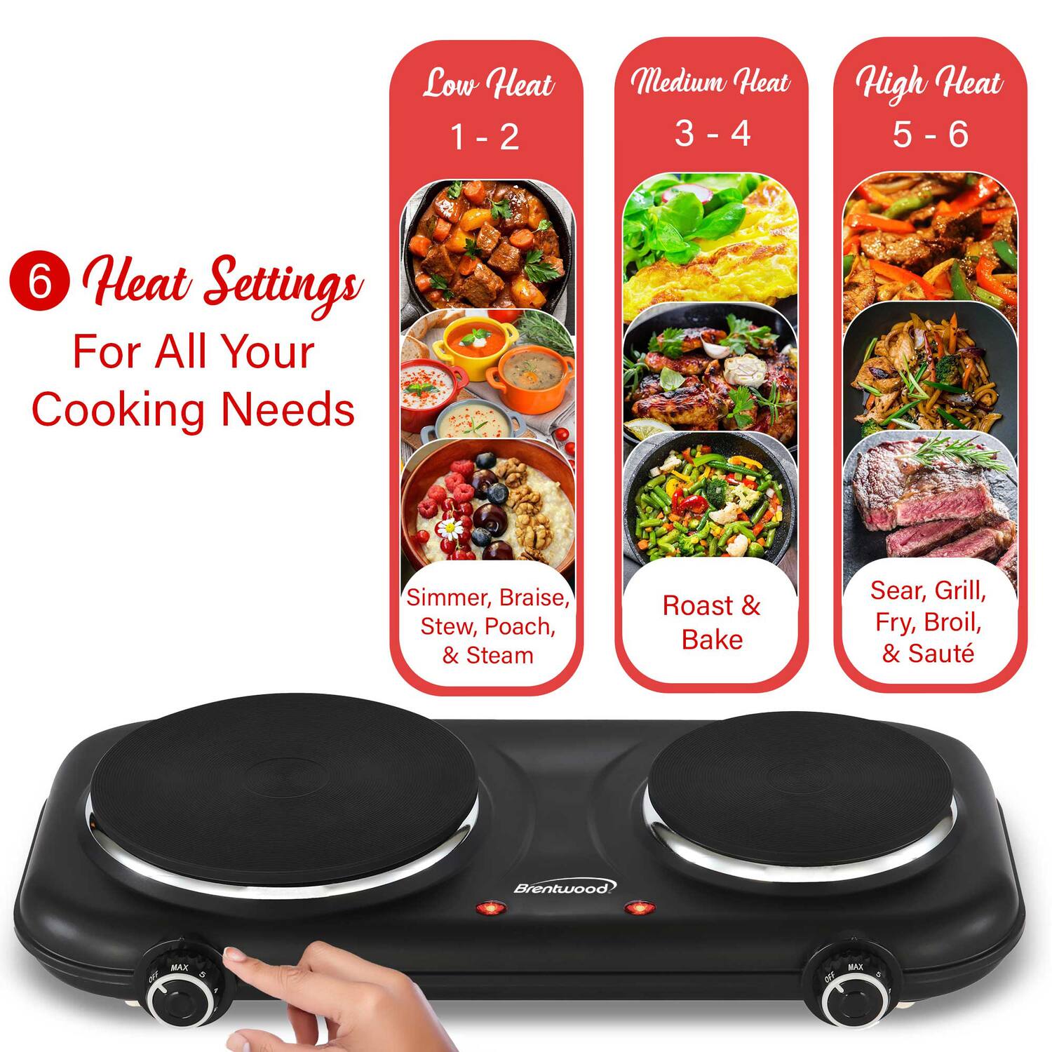 Low Heat 1 - 2  
Medium Heat 3 - 4  
High Heat 5 - 6  

6 Heat Settings For All Your Cooking Needs  
Simmer, Braise, Stew, Poach, & Steam  
Roast & Bake  
Sear, Grill, Fry, Broil, & Sauté  

Brentwood KAX