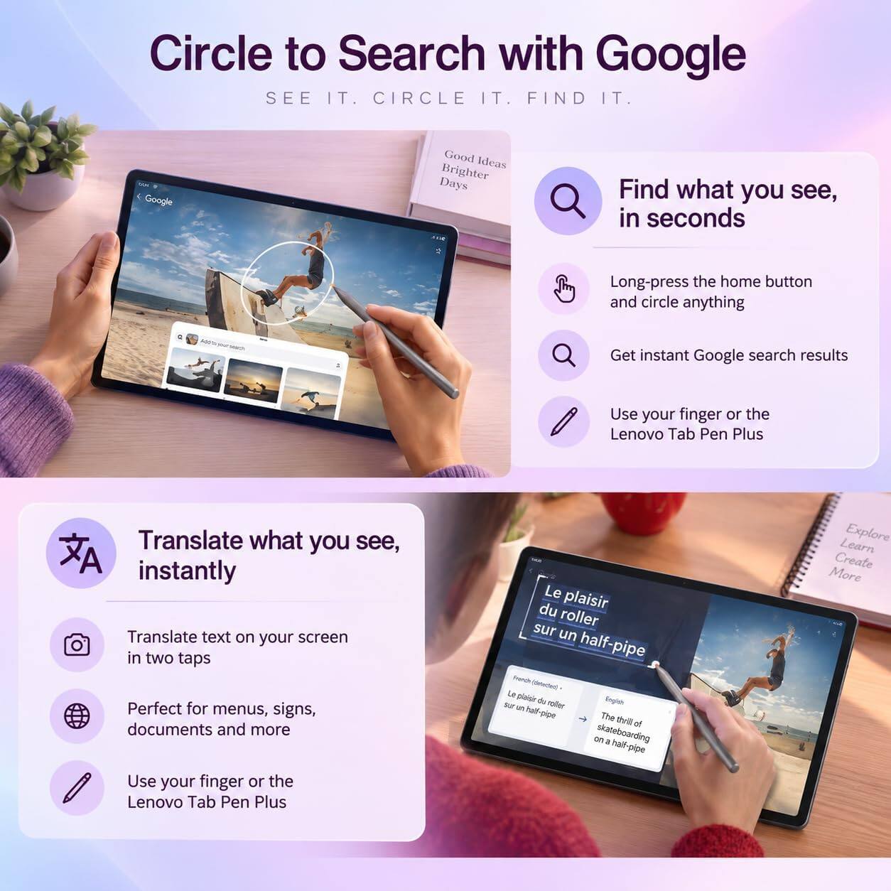 Circle to Search with Google  
SEE IT. CIRCLE IT. FIND IT.

Google  
Good Ideas Brighter Days

Find what you see, in seconds  
Long-press the home button and circle anything  
Get instant Google search results  
Use your finger or the Lenovo Tab Pen Plus

Translate what you see, instantly  
Translate text on your screen in two taps  
Perfect for menus, signs, documents and more  
Use your finger or the Lenovo Tab Pen Plus

Le plaisir du roller sur un half-pipe  
French (detected)  
Le plaisir du roller sur un half-pipe  
English  
The thrill of skateboarding on a half pipe

Learn Explore Create More