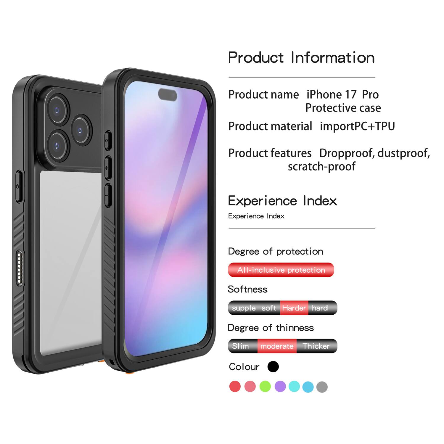 Product Information  
Product name: iPhone 17 Pro Protective case  
Product material: importPC+TPU  
Product features: Dropproof, dustproof, scratch-proof  

Experience Index  
Experience Index  

Degree of protection: All-inclusive protection  

Softness: supple soft Harder hard  

Degree of thinness: Slim moderate Thicker  

Colour: [Colour options shown as dots]