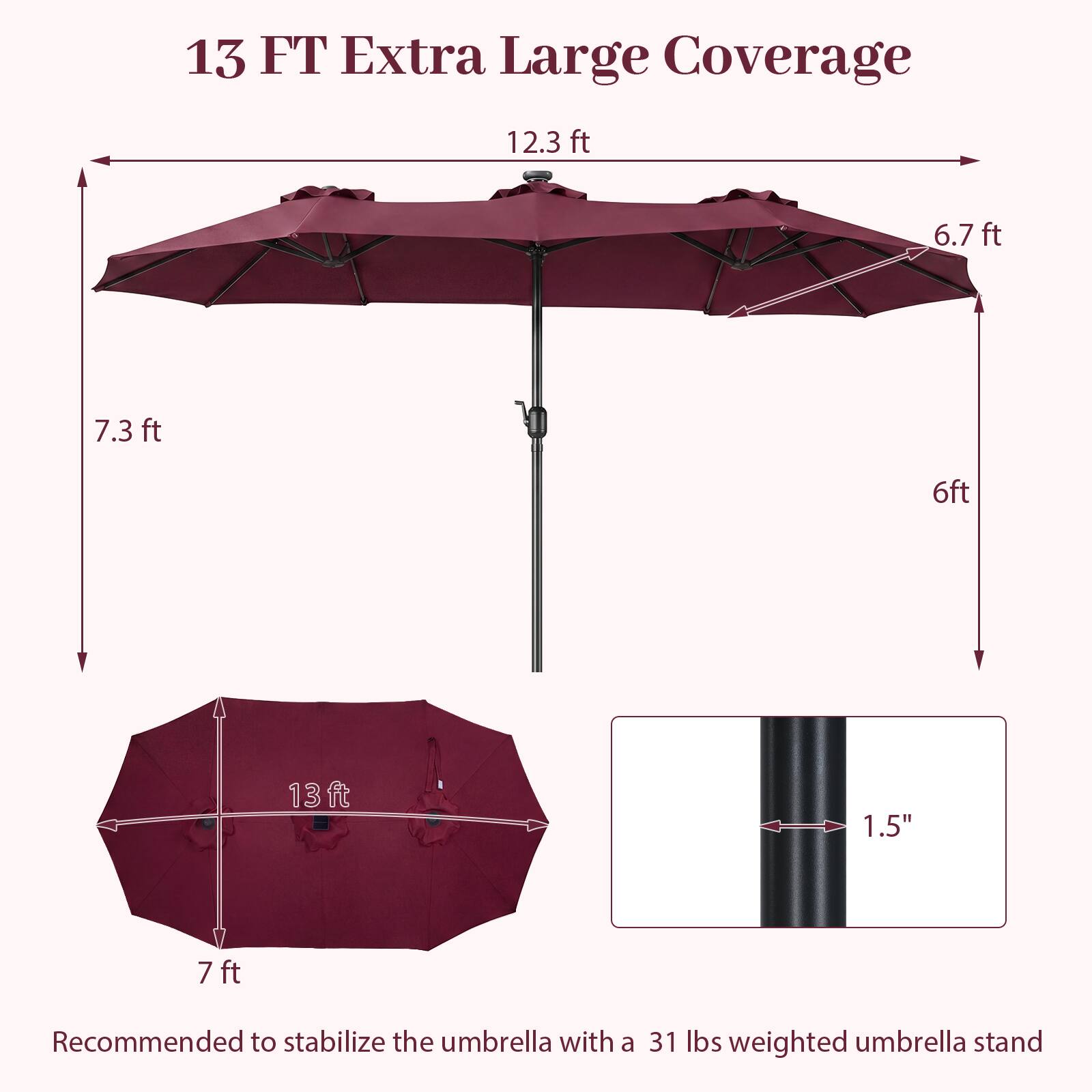 13 FT Extra Large Coverage

12.3 ft  
6.7 ft  
7.3 ft  
6 ft  
13 ft  
7 ft  
1.5"  

Recommended to stabilize the umbrella with a 31 lbs weighted umbrella stand